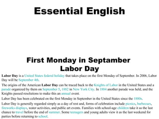 Essential English First Monday in Septamber  Labor Day Labor Day  is a  United States   federal holiday  that takes place on the first Monday of September. In 2006, Labor Day will be  September 4th . The origins of the American  Labor Day  can be traced back to the  Knights of Labor  in the United States and a  parade  organized by them on  September 5 ,  1882  in  New York City . In  1884  another parade was held, and the Knights passed resolutions to make this an  annual  event.  Labor Day has been celebrated on the first Monday in September in the United States since the  1880s .  Labor Day is generally regarded simply as a day of rest and, forms of celebration include  picnics ,  barbecues ,  fireworks displays , water activities, and public art events. Families with school-age  children  take it as the last chance to  travel  before the end of  summer . Some  teenagers  and young adults view it as the last weekend for parties before returning to  school . 