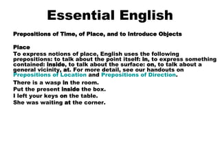 Essential English Prepositions of Time, of Place, and to Introduce Objects Place To express notions of place, English uses the following prepositions: to talk about the point itself:  in , to express something contained:  inside , to talk about the surface:  on , to talk about a general vicinity,  at . For more detail, see our handouts on  Prepositions of Location  and  Prepositions of Direction . There is a wasp  in  the room.  Put the present  inside  the box.  I left your keys  on  the table.  She was waiting  at  the corner.    