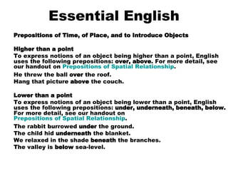 Essential English Prepositions of Time, of Place, and to Introduce Objects Higher than a point To express notions of an object being higher than a point, English uses the following prepositions:  over, above . For more detail, see our handout on  Prepositions of Spatial Relationship . He threw the ball  over  the roof.  Hang that picture  above  the couch.    Lower than a point To express notions of an object being lower than a point, English uses the following prepositions:  under, underneath, beneath, below.  For more detail, see our handout on  Prepositions of Spatial Relationship . The rabbit burrowed  under  the ground.  The child hid  underneath  the blanket.  We relaxed in the shade  beneath  the branches.  The valley is  below  sea-level.    