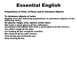 Essential English Prepositions of Time, of Place, and to Introduce Objects To introduce objects of verbs English uses the following prepositions to introduce objects of the following verbs.  At: glance, laugh, look, rejoice, smile, stare She took a quick glance  at  her reflection. ( exception with  mirror :  She took a quick glance  in  the mirror.)  You didn't laugh  at  his joke.  I'm looking  at  the computer monitor.  We rejoiced  at  his safe rescue.  That pretty girl smiled  at  you.  Stop staring  at  me.    