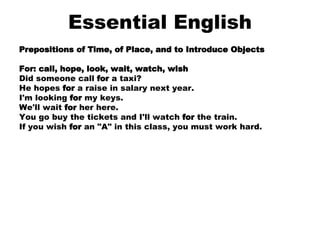 Essential English Prepositions of Time, of Place, and to Introduce Objects For: call, hope, look, wait, watch, wish Did someone call  for  a taxi?  He hopes  for  a raise in salary next year.  I'm looking  for  my keys.  We'll wait  for  her here.  You go buy the tickets and I'll watch  for  the train.  If you wish  for  an "A" in this class, you must work hard.  