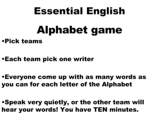 Essential English Alphabet game Pick teams Each team pick one writer Everyone come up with as many words as you can for each letter of the Alphabet Speak very quietly, or the other team will hear your words! You have TEN minutes. 