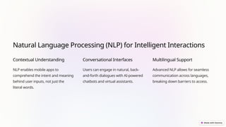 Natural Language Processing (NLP) for Intelligent Interactions
Contextual Understanding
NLP enables mobile apps to
comprehend the intent and meaning
behind user inputs, not just the
literal words.
Conversational Interfaces
Users can engage in natural, back-
and-forth dialogues with AI-powered
chatbots and virtual assistants.
Multilingual Support
Advanced NLP allows for seamless
communication across languages,
breaking down barriers to access.
 