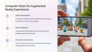 Computer Vision for Augmented
Reality Experiences
1 Object Recognition
AI-powered computer vision identifies and understands
the objects in a user's surroundings.
2 Spatial Mapping
The app maps the 3D geometry of the environment,
enabling seamless AR overlays.
3 Immersive Experiences
Users can interact with virtual content that is intuitively
integrated with the real world.
 