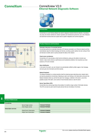 ConneXium                                            ConneXview V2.0
                                                          Ethernet Network Diagnostic Software




1

                                                          Introduction


2                                                         ConneXview is a user friendly software tool used to diagnose industrial Ethernet networks. It provides a
                                                          very easy and intuitive interface for network operators and maintenance personnel, plus a set of features
                                                          and advanced functions that are of great value to system integrators and controls engineers.




3                                                         Product features and functions

                                                          Automatic discovery of connected devices
                                                          ConneXview performs an automatic discovery of IP devices connected on an Ethernet network and then
                                                          automatically maps the network topology and devices, providing a green/ yellow/ red color coding of links
                                                          and devices to enable users to quickly evaluate the status of the network.

4                                                         Client/ server architecture
                                                          ConnexView v2.0 now provides a client/ server architecture, giving you the ability to monitor your
                                                          network, make routine checks on performance and troubleshoot problems, from anywhere you have
                                                          access to a PC and a browser.



5
                                                          Alarm Notification
                                                          In the event of an alarm, you can choose to be automatically notified by eMail, pager or text message,
                                                          and even get a list of all alarms and their severity.


                                                          Network Assistant
                                                          The Network Assistant is a context-sensitive help file containing topics describing every network alarm

6
                                                          and warning reported by ConneXview. Selecting an alarm and clicking on the help button will launch the
                                                          Network Assistant where you will find the alarm text message, a definition of the alarm, a list of the
                                                          possible causes of the alarm, and a series of recommended actions to clear the alarm.


                                                          Device Type Editor (DTE)
                                                          ConneXview has a device-type library that enables it to identify a large number of Schneider devices.


7
                                                          The DTE can also be used to add 3rd party devices that are not already in the library.




8    Product References

     ConneXview
                             Server Single License        TCSEAZ01PSFM20S
                             Client Single License        TCSEAZ01PSFM20C

9    Subscription services
                             Single Server Subscription   TCSEAZ01PSSM20S
                             Single Client Subscription   TCSEAZ01PSSM20C




10


                                                                                                            Other versions: please consult your Schneider Electric agency.
     8/8
 