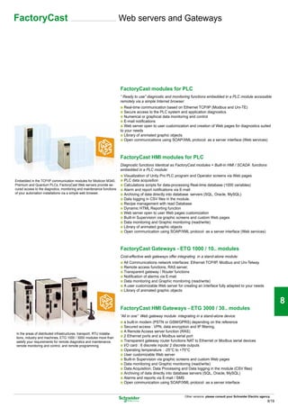FactoryCast                                                             Web servers and Gateways




                                                                                                                                                                                 1

                                                                        FactoryCast modules for PLC
                                                                        “ Ready to use” diagnostic and monitoring functions embedded in a PLC module accessible
                                                                        remotely via a simple Internet browser:
                                                                        b Real-time communication based on Ethernet TCP/IP (Modbus and Uni-TE)
                                                                                                                                                                                 2
                                                                        b Secure access to the PLC system and application diagnostics
                                                                        b Numerical or graphical data monitoring and control
                                                                        b E-mail notifications
                                                                        b Web server open to user customization and creation of Web pages for diagnostics suited
                                                                        to your needs
                                                                        b Library of animated graphic objects
                                                                        b Open communications using SOAP/XML protocol as a server interface (Web services)
                                                                                                                                                                                 3

                                                                        FactoryCast HMI modules for PLC
                                                                        Diagnostic functions Identical as FactoryCast modules + Built-in HMI / SCADA functions
                                                                        embedded in a PLC module:                                                                                4
                                                                        b Visualization of Unity Pro PLC program and Operator screens via Web pages
Embedded in the TCP/IP communication modules for Modicon M340,          b PLC data acquisition
Premium and Quantum PLCs, FactoryCast Web servers provide se-           b Calculations scripts for data-processing Real-time database (1000 variables)
cured access to the diagnotics, monitoring and maintenance functions    b Alarm and report notifications via E-mail
of your automation installations via a simple web browser.              b Archiving of data directly into database servers (SQL, Oracle, MySQL)
                                                                        b Data logging in CSV files in the module.
                                                                        b Recipe management with read Database                                                                   5
                                                                        b Dynamic HTML Reporting function
                                                                        b Web server open to user Web pages customization
                                                                        b Built-in Supervision via graphic screens and custom Web pages
                                                                        b Data monitoring and Graphic monitoring (read/write)
                                                                        b Library of animated graphic objects
                                                                        b Open communication using SOAP/XML protocol as a server interface (Web services)
                                                                                                                                                                                 6
                                                                        FactoryCast Gateways - ETG 1000 / 10.. modules
                                                                        Cost-effective web gateways offer integrating in a stand-alone module:
                                                                        b All Communications network interfaces: Ethernet TCP/IP, Modbus and Uni-Telway
                                                                        b Remote access functions, RAS server,
                                                                        b Transparent gateway / Router functions
                                                                                                                                                                                 7
                                                                        b Notification of alarms via E-mail
                                                                        b Data monitoring and Graphic monitoring (read/write)
                                                                        b A user customizable Web server for creating an interface fully adapted to your needs
                                                                        b Library of animated graphic objects


                                                                                                                                                                                 8
                                                                        FactoryCast HMI Gateways - ETG 3000 / 30.. modules
                                                                        “All in one” Web gateway module integrating in a stand-alone device:
                                                                        b a built-in modem (PSTN or GSM/GPRS) depending on the reference
                                                                        b Secured access : VPN, data encryption and IP filtering.
In the areas of distributed infrastructures, transport, RTU installa-
tions, industry and machines, ETG 1000 / 3000 modules more than
                                                                        b A Remote Access server function (RAS)
                                                                        b 2 Ethernet ports and a Modbus serial port                                                              9
satisfy your requirements for remote diagnotics and maintenance,        b Transparent gateway router functions NAT to Ethernet or Modbus serial devices
remote monitoring and control, and remote programming.                  b I/O card : 6 discrete inputs/ 2 discrete outputs
                                                                        b Operating temperature : -25°C to +75°C
                                                                        b User customizable Web server
                                                                        b Built-in Supervision via graphic screens and custom Web pages
                                                                        b Data monitoring and Graphic monitoring (read/write)
                                                                        b Data Acquisition, Data Processing and Data logging in the module (CSV files)                           10
                                                                        b Archiving of data directly into database servers (SQL, Oracle, MySQL)
                                                                        b Alarms and reports via E-mail / SMS
                                                                        b Open communication using SOAP/XML protocol as a server interface


                                                                                                              Other versions: please consult your Schneider Electric agency.
                                                                                                                                                                          8/19
 