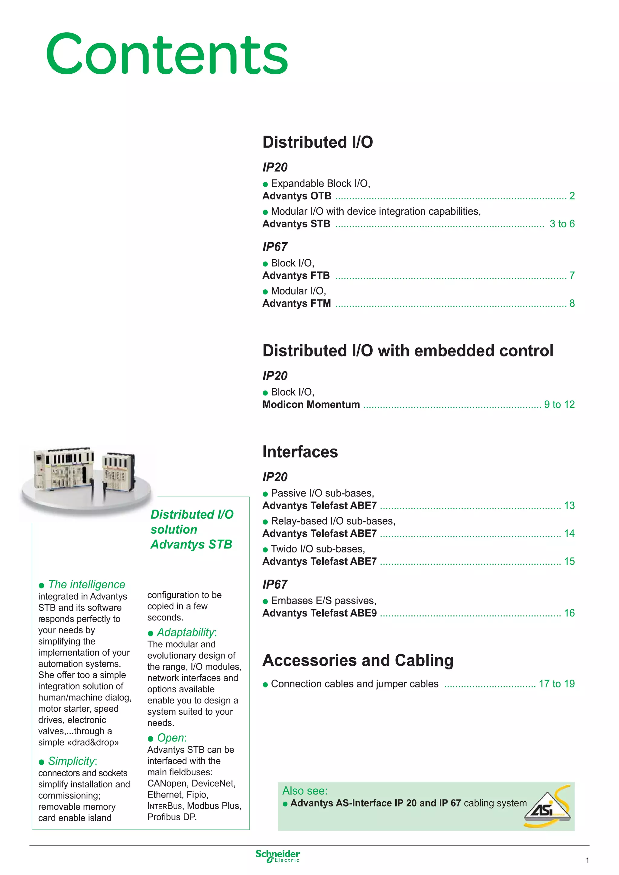 Contents
                                                      Distributed I/O
                                                      IP20
                                                      p Expandable Block I/O,
                                                      Advantys OTB ................................................................................... 2
                                                      p Modular I/O with device integration capabilities,
                                                      Advantys STB ........................................................................... 3 to 6

                                                      IP67
                                                      p Block I/O,
                                                      Advantys FTB ................................................................................... 7
                                                      p Modular I/O,
                                                      Advantys FTM ................................................................................... 8



                                                      Distributed I/O with embedded control
                                                      IP20
                                                      p Block I/O,
                                                      Modicon Momentum ................................................................ 9 to 12



                                                      Interfaces
                                                      IP20
                                                      p Passive I/O sub-bases,
                                                      Advantys Telefast ABE7 ................................................................. 13
                            Distributed I/O           p Relay-based I/O sub-bases,
                            solution                  Advantys Telefast ABE7 ................................................................. 14
                            Advantys STB              p Twido I/O sub-bases,
                                                      Advantys Telefast ABE7 ................................................................. 15

p The intelligence                                    IP67
integrated in Advantys      conﬁguration to be
                                                      p Embases E/S passives,
STB and its software        copied in a few
                            seconds.                  Advantys Telefast ABE9 ................................................................. 16
responds perfectly to
your needs by               p Adaptability:
simplifying the             The modular and
implementation of your      evolutionary design of
automation systems.         the range, I/O modules,   Accessories and Cabling
She offer too a simple      network interfaces and
integration solution of     options available
                                                      p Connection cables and jumper cables ................................. 17 to 19
human/machine dialog,       enable you to design a
motor starter, speed        system suited to your
drives, electronic          needs.
valves,...through a
simple «drad&drop»          p Open:
                            Advantys STB can be
p Simplicity:               interfaced with the
connectors and sockets      main ﬁeldbuses:
simplify installation and   CANopen, DeviceNet,
commissioning;              Ethernet, Fipio,                Also see:
removable memory            INTERBUS, Modbus Plus,          p Advantys AS-Interface IP 20 and IP 67 cabling system
card enable island          Proﬁbus DP.



                                                                                                                                                           1
 