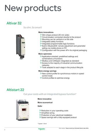 New products
    Altivar 32
                 So slim, So smart!
                               More innovations
                                  >
                                  Slim shape product (45 mm wide)
                                  >
                                  Circuit-breaker connected directly to the product
                                  >
                                  Mounting can be vertical or on the side
                                  >
                                  Integrated safety functions
                                  >
                                  Integrated programmable logic functions
                                  >
                                  Built-in Bluetooth®: remote adjustment and parameter
                                  setting via mobile phone or PC
                                  >
                                  Conﬁguration with the power off in its original packaging
                               More openness
                                  >
                                  Application-oriented: predeﬁned settings and
                                  combinations of functions
                                  >
                                  Modbus and CANopen integrated as standard
                                  >
                                  Access to the majority of industrial communication
                                  networks
                                  >
                                  Tools adapted to each stage in the product lifecycle
                               More energy savings
                                  >
                                  New control proﬁle for synchronous motors in speed
                                  control mode
                                  >
                                  Control proﬁles to optimise energy




    Altistart 22
                 Cut your costs with an integrated bypass function*
                              More innovative
                              More economical
                              Safer

                                 > Reduction in your operating costs
                                 > Simpliﬁed wiring
                                 > Protection of your electrical installation
                                 > Space savings with a fully equipped product
                              * bypass = shunt


                                                        Other versions: Please consult your Schneider Electric sales ofﬁce.
2
 
