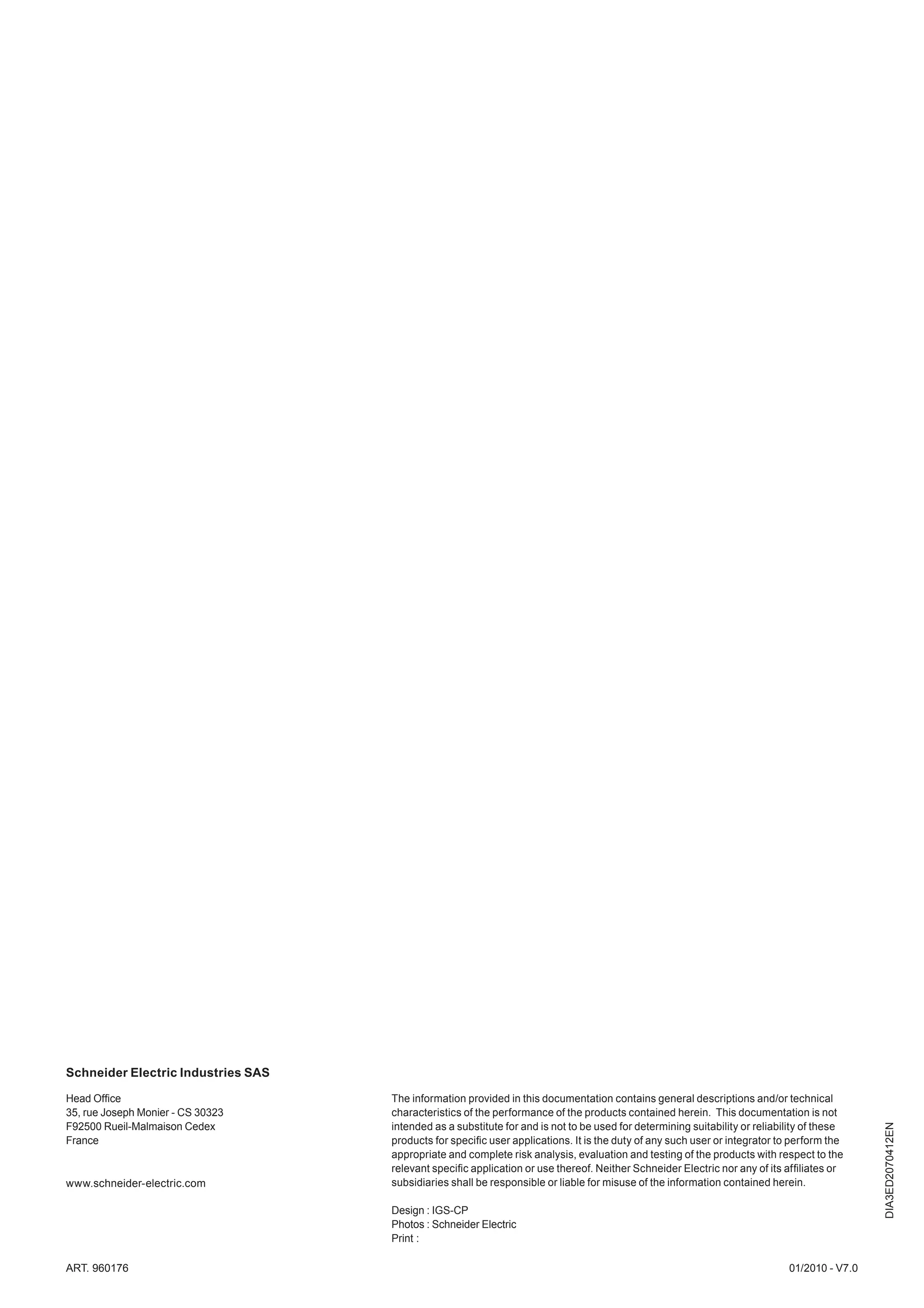 Schneider Electric Industries SAS

Head Ofﬁce                          The information provided in this documentation contains general descriptions and/or technical
35, rue Joseph Monier - CS 30323    characteristics of the performance of the products contained herein. This documentation is not
                                                                                                                                              DIA3ED2070412EN




F92500 Rueil-Malmaison Cedex        intended as a substitute for and is not to be used for determining suitability or reliability of these
France                              products for speciﬁc user applications. It is the duty of any such user or integrator to perform the
                                    appropriate and complete risk analysis, evaluation and testing of the products with respect to the
                                    relevant speciﬁc application or use thereof. Neither Schneider Electric nor any of its afﬁliates or
www.schneider-electric.com          subsidiaries shall be responsible or liable for misuse of the information contained herein.

                                    Design : IGS-CP
                                    Photos : Schneider Electric
                                    Print :

ART. 960176                                                                                                                  01/2010 - V7.0
 