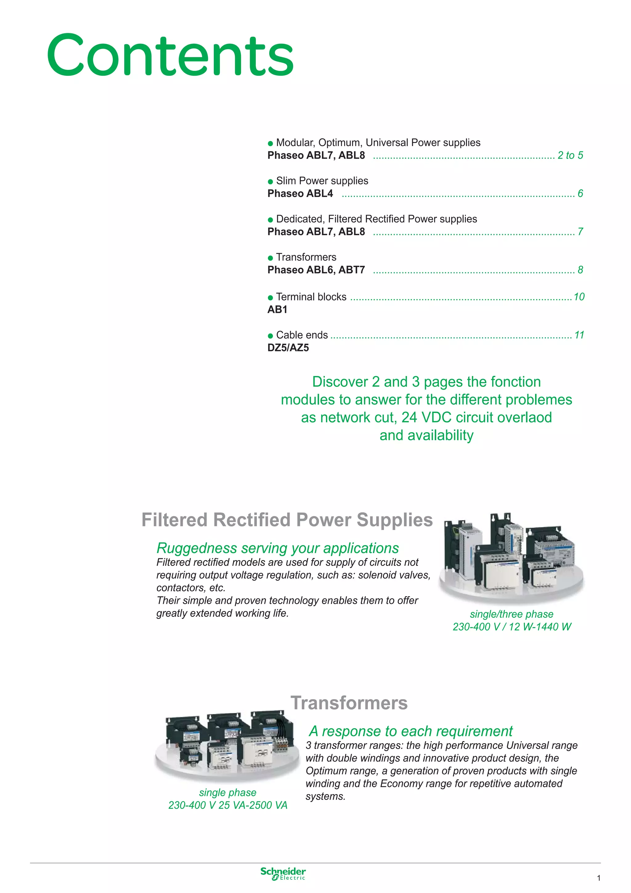 Contents
                             p Modular, Optimum, Universal Power supplies
                             Phaseo ABL7, ABL8 ................................................................ 2 to 5

                             p Slim Power supplies
                             Phaseo ABL4 .................................................................................. 6

                             p Dedicated, Filtered Rectiﬁed Power supplies
                             Phaseo ABL7, ABL8 ....................................................................... 7

                             p Transformers
                             Phaseo ABL6, ABT7 ....................................................................... 8

                             p Terminal blocks ..............................................................................10
                             AB1

                             p Cable ends ..................................................................................... 11
                             DZ5/AZ5


                                    Discover 2 and 3 pages the fonction
                                 modules to answer for the different problemes
                                   as network cut, 24 VDC circuit overlaod
                                               and availability




   Filtered Rectiﬁed Power Supplies
    Ruggedness serving your applications
    Filtered rectiﬁed models are used for supply of circuits not
    requiring output voltage regulation, such as: solenoid valves,
    contactors, etc.
    Their simple and proven technology enables them to offer
    greatly extended working life.                                                        single/three phase
                                                                                       230-400 V / 12 W-1440 W




                                    Transformers
                                          A response to each requirement
                                         3 transformer ranges: the high performance Universal range
                                         with double windings and innovative product design, the
                                         Optimum range, a generation of proven products with single
                                         winding and the Economy range for repetitive automated
            single phase                 systems.
      230-400 V 25 VA-2500 VA




                                                                                                                                     1
 