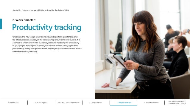 Understanding how long it takes for individuals to perform specific tasks and
the effectiveness or accuracy of the work can help ensure employee success. It is
also vital to understand if your business systems are impacting the productivity
of your people. Keeping the pulse on your network infrastructure, application
performance, and system uptime will ensure your people can do their best work—
even when working remotely.
Productivity tracking
2. Work Smarter:
Work smarter
2.
Microsoft Dynamics
365 Business Central
Introduction Adapt faster
1.
KPI Examples KPI’s You Should Measure Perform better
3.
10
Essential Key Performance Indicators (KPIs) for Small and Mid-Size Business (SMBs)
 