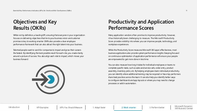 Objectives and Key
Results (OKRs)
Productivity and Application
Performance Scores
While not by definition, a leading KPI, ensuring that everyone in your organization
focuses on delivering objectives that tie to your business vision and customer
promises is key to working smarter. OKRs also provide a clear employee
performance framework that can also attract the right talent into your business.
Talented people want to work for companies to impact and grow their careers
the fastest. By identifying the best possible result for each role, you create clarity
around a picture of success. You also align each role to impact, which moves your
business forward.
Many application vendors often promise to improve productivity; however,
it has historically been challenging to measure. The Microsoft Productivity
Score provides visibility into where you can improve people, technology, and
workplace experiences.
While the Productivity Score measures Microsoft 365 apps’ effectiveness, most
business applications also provide system performance insights. Keeping focused
on continuous optimization of application performance will ensure your people
are empowered to get more done in less time.
You can also measure how long it takes for individual employees or teams to
complete specific tasks, such as sales and service calls, order entry, product
assembly, inventory picks, etc. By helping employees track individual productivity,
you can identify where additional training may be required or have top performers
share best practices across the team. It can also help you identify better ways
to configure dashboards and app layouts or where you may need to change
processes or add in automation.
Microsoft Dynamics
365 Business Central
Introduction Adapt faster
1.
KPI Examples KPI’s You Should Measure Work smarter
2. Perform better
3.
11
Essential Key Performance Indicators (KPIs) for Small and Mid-Size Business (SMBs)
 