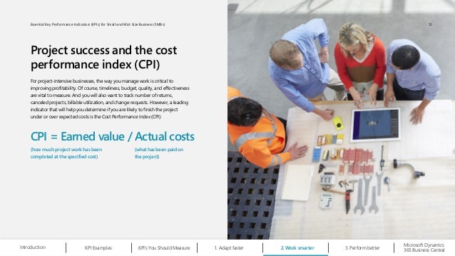 Project success and the cost
performance index (CPI)
For project-intensive businesses, the way you manage work is critical to
improving profitability. Of course, timeliness, budget, quality, and effectiveness
are vital to measure. And you will also want to track number of returns,
canceled projects, billable utilization, and change requests. However, a leading
indicator that will help you determine if you are likely to finish the project
under or over expected costs is the Cost Performance Index (CPI):
CPI = Earned value / Actual costs
(how much project work has been
completed at the specified cost)
(what has been paid on
the project)
Microsoft Dynamics
365 Business Central
Introduction Adapt faster
1.
KPI Examples KPI’s You Should Measure Work smarter
2. Perform better
3.
12
Essential Key Performance Indicators (KPIs) for Small and Mid-Size Business (SMBs)
 
