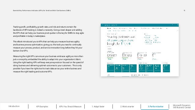 Tracking profit, profitability, growth rates, and risk and returns remain the
backbone of KPI tracking is indeed a necessity. Going a level deeper and adding
the KPI’s that can help your business pivot quicker is the key for SMB’s to stay agile
and profitable in today’s marketplace.
This eBook introduced you to KPIs that can help you measure business agility
and business process optimization, giving you the tools you need to continually
measure your process, product, and service innovation long before they hit your
bottom line KPI’s.
Measuring the right KPI’s can ensure your business embraces agility as more than
just a concept by embedded the ability to adapt into your organization’s fabric.
Using the right leading KPI’s will keep everyone precision focused on the speed of
doing business and delivering optimal outcomes to your customers. This is only
possible if you have the rights tool to track data across your entire business and
measure the right leading and outcome KPI’s.
Perform better
3.
Work smarter
2.
Microsoft Dynamics
365 Business Central
Introduction Adapt faster
1.
KPI Examples KPI’s You Should Measure
15
Essential Key Performance Indicators (KPIs) for Small and Mid-Size Business (SMBs)
 