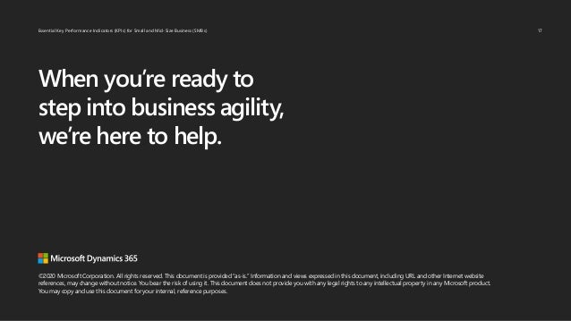 Essential Key Performance Indicators (KPIs) for Small and Mid-Size Business (SMBs)
©2020 Microsoft Corporation. All rights reserved. This document is provided “as-is.” Information and views expressed in this document, including URL and other Internet website
references, may change without notice. You bear the risk of using it. This document does not provide you with any legal rights to any intellectual property in any Microsoft product.
You may copy and use this document for your internal, reference purposes.
When you’re ready to
step into business agility,
we’re here to help.
17
 