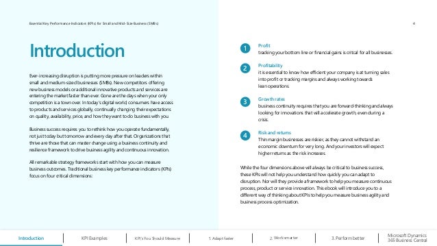 Essential Key Performance Indicators (KPIs) for Small and Mid-Size Business (SMBs)
Ever-increasing disruption is putting more pressure on leaders within
small and medium-sized businesses (SMBs). New competitors offering
new business models or additional innovative products and services are
entering the market faster than ever. Gone are the days when your only
competition is a town over. In today’s digital world, consumers have access
to products and services globally, continually changing their expectations
on quality, availability, price, and how they want to do business with you.
Business success requires you to rethink how you operate fundamentally,
not just today but tomorrow and every day after that. Organizations that
thrive are those that can master change using a business continuity and
resilience framework to drive business agility and continuous innovation.
All remarkable strategy frameworks start with how you can measure
business outcomes. Traditional business key performance indicators (KPIs)
focus on four critical dimensions:
Introduction
While the four dimensions above will always be critical to business success,
these KPIs will not help you understand how quickly you can adapt to
disruption. Nor will they provide a framework to help you measure continuous
process, product or service innovation. This ebook will introduce you to a
different way of thinking about KPIs to help you measure business agility and
business process optimization.
1
Profit
tracking your bottom line or financial gains is critcal for all businesses.
2
Profitability
it is essential to know how efficient your company is at turning sales
into profit or tracking margins and always working towards
lean operations.
3
Growth rates
business continuity requires that you are forward-thinking and always
looking for innovations that will accelerate growth, even during a
crisis.
4
Risk and returns
Thin margin businesses are riskier, as they cannot withstand an
economic downturn for very long. And your investors will expect
higher returns as the risk increases.
Introduction KPI’s You Should Measure 1. Adapt faster Work smarter
2. Perform better
3.
Microsoft Dynamics
365 Business Central
KPI Examples
4
 