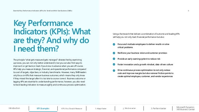 Essential Key Performance Indicators (KPIs) for Small and Mid-Size Business (SMBs)
Using a framework that delivers a combination of outcome and leading KPIs
will help you not only track financial performance but also:
Focus and motivate employees to deliver results or solve
critical problems
Reinforce your business vision and customer promises
Provide an early warning system to reduce risk
Foster innovation and a growth mindset, data-driven culture
Drive continuous process optimization to not only reduce
costs and improve margins but also remove friction points to
create optimal employee, customer, and vendor experiences
The principle “what gets measured gets managed” dictates that by examining
a process, you can not only better understand it, but you can also find ways to
improve it or get back on track if you know in advance when you are off course.
KPIs help you measure strategic, financial, and operational performance compared
to a set of targets, objectives, or industry benchmarks. However, many SMB leaders
only focus on KPIs that measure business outcomes, which means they only know
if they missed the target after it is too late to course-correct. Business outcome or
lagging KPIs are essential to understanding performance; however, you also need
to track leading indicators to measure agility and continuous process optimization.
Key Performance
Indicators (KPIs): What
are they? And why do
I need them?
KPI Examples KPI’s You Should Measure Work smarter
2.
Microsoft Dynamics
365 Business Central
Introduction 1. Adapt faster Perform better
3.
5
 