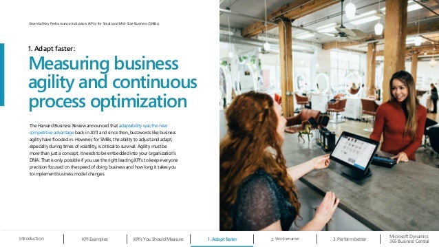 The Harvard Business Review announced that adaptability was the new
competitive advantage back in 2011 and since then, buzzwords like business
agility have flooded in. However, for SMBs, the ability to adjust and adapt,
especially during times of volatility, is critical to survival. Agility must be
more than just a concept; it needs to be embedded into your organization’s
DNA. That is only possible if you use the right leading KPI’s to keep everyone
precision focused on the speed of doing business and how long it takes you
to implement business model changes.
Measuring business
agility and continuous
process optimization
1. Adapt faster:
1. Adapt faster Work smarter
2.
Microsoft Dynamics
365 Business Central
Introduction KPI Examples KPI’s You Should Measure Perform better
3.
7
Essential Key Performance Indicators (KPIs) for Small and Mid-Size Business (SMBs)
 