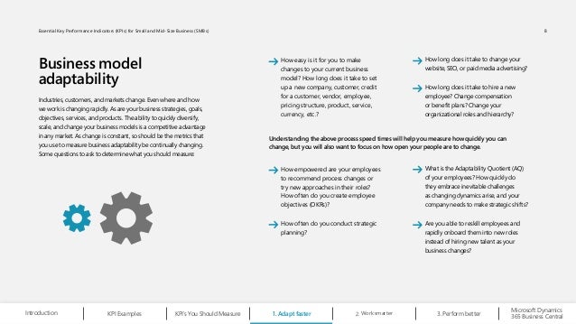 Business model
adaptability
Industries, customers, and markets change. Even where and how
we work is changing rapidly. As are your business strategies, goals,
objectives, services, and products. The ability to quickly diversify,
scale, and change your business models is a competitive advantage
in any market. As change is constant, so should be the metrics that
you use to measure business adaptability be continually changing.
Some questions to ask to determine what you should measure:
Understanding the above process speed times will help you measure how quickly you can
change, but you will also want to focus on how open your people are to change.
How easy is it for you to make
changes to your current business
model? How long does it take to set
up a new company, customer, credit
for a customer, vendor, employee,
pricing structure, product, service,
currency, etc.?
How empowered are your employees
to recommend process changes or
try new approaches in their roles?
How often do you create employee
objectives (OKRs)?
How often do you conduct strategic
planning?
How long does it take to change your
website, SEO, or paid media advertising?
What is the Adaptability Quotient (AQ)
of your employees? How quickly do
they embrace inevitable challenges
as changing dynamics arise, and your
company needs to make strategic shifts?
How long does it take to hire a new
employee? Change compensation
or benefit plans? Change your
organizational roles and hierarchy?
Are you able to reskill employees and
rapidly onboard them into new roles
instead of hiring new talent as your
business changes?
Work smarter
2.
Microsoft Dynamics
365 Business Central
Introduction KPI Examples KPI’s You Should Measure 1. Adapt faster Perform better
3.
8
Essential Key Performance Indicators (KPIs) for Small and Mid-Size Business (SMBs)
 
