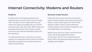 Internet Connectivity: Modems and Routers
Modems
A modem serves as the gateway between your
internal network and your Internet Service Provider
(ISP). This device converts digital data from your
network into signals compatible with your internet
connection type (cable, DSL, fiber). While modems are
typically provided by your ISP, businesses should
ensure they have sufficient bandwidth capacity for
their operations.
For optimal performance, verify that your modem
supports your subscribed internet speed and consider
requesting an upgrade if your business expands or
internet needs increase.
Business-Grade Routers
Unlike basic home routers, business environments
require enterprise-grade routers that offer advanced
features. These include support for Virtual Private
Networks (VPNs), Virtual Local Area Networks
(VLANs), Quality of Service (QoS) management, and
multi-WAN failover for redundancy.
Manufacturers like Cisco, Juniper, and Fortinet offer
routers specifically designed for business
environments, with the Cisco Integrated Services
Router (ISR) series being particularly popular for its
reliability and scalability.
 