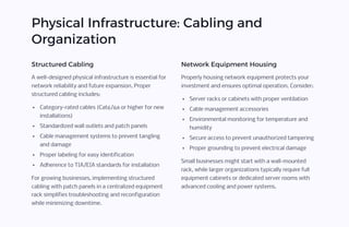 Physical Infrastructure: Cabling and
Organization
Structured Cabling
A well-designed physical infrastructure is essential for
network reliability and future expansion. Proper
structured cabling includes:
Category-rated cables (Cat6/6a or higher for new
installations)
Standardized wall outlets and patch panels
Cable management systems to prevent tangling
and damage
Proper labeling for easy identification
Adherence to TIA/EIA standards for installation
For growing businesses, implementing structured
cabling with patch panels in a centralized equipment
rack simplifies troubleshooting and reconfiguration
while minimizing downtime.
Network Equipment Housing
Properly housing network equipment protects your
investment and ensures optimal operation. Consider:
Server racks or cabinets with proper ventilation
Cable management accessories
Environmental monitoring for temperature and
humidity
Secure access to prevent unauthorized tampering
Proper grounding to prevent electrical damage
Small businesses might start with a wall-mounted
rack, while larger organizations typically require full
equipment cabinets or dedicated server rooms with
advanced cooling and power systems.
 