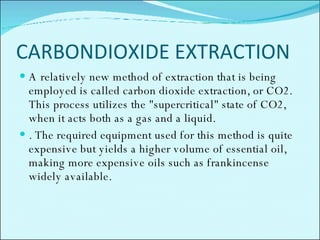 CARBONDIOXIDE EXTRACTION A relatively new method of extraction that is being employed is called carbon dioxide extraction, or CO2. This process utilizes the "supercritical" state of CO2, when it acts both as a gas and a liquid. . The required equipment used for this method is quite expensive but yields a higher volume of essential oil, making more expensive oils such as frankincense  widely available.  