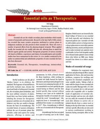 Natural Product Radiance Vol 4(1) January-February 200518
Article
Essential oils as Therapeutics
S C Garg
Department of Chemistry
Dr. Harisingh Gour University, Sagar 470 003, Madhya Pradesh, India
E-mail: profscgarg@hotmail.com
Abstract
Essential oils are the volatile secondary plant metabolites which mainly
consist of terpenoids and benzenoids. Research in the later half of 20th century
has revealed that many curative properties attributed to various plants in
indigenous medicine are also present in their essential oils. These oils exert a
number of general effects from the pharmacological viewpoint. When applied
locally, the essential oils mix readily with skin oils, allowing these to attack the
infective agents quickly and actively. Therapeutic properties of various essential
oils based on folklore, experiences and claims of aromatherapists and scientific
studies have been summarised in this review. In vitro studies conducted by the
author on antimicrobial and anthelmintic properties of some essential oils have
also been discussed.
Keywords: Essential oils, Therapeutics, Aromatherapy, Antimicrobial,
Anthelmintic.
IPC Code; Int. cl.7
⎯ C11B 9/00, A61P/00, A61P 31/00, A61P 33/10
Introduction
Herbal medicines are the gift of
‘Mother Nature’ to its children, the
mankind. The fragrance of myriad flowers
and herbs enchants man, elevates the
mood and leads to feeling good. Essential
oils, the secondary plant metabolites, and
the most sublime extractive of plants,
found their way from herbal medicine.
Inhaling the aromas for therapeutic
purposes and then use of essential oils in
whatever way they are useful in therapy
became the basis of aromatherapy. The
recorded history of ancient civilizations
indicate the use of aromatic plants like
lavender, cedar and cypress for curing
ailments, offerings to deities and
anointments. In 1928, a French chemist
Dr. Rene Gattefosse, while working on
essential oils badly burned his hand in
laboratory and desperately plunged it into
the nearest vat containing lavender oil. He
wasastonishedtoseehowquicklythepain
ceased having no blisters and the skin
healed quickly than normal without
forming a scar. Later on he studied the
therapeutic benefits of essential oils and
coined the word “Aromatherapie” (the
anglicized form is Aromatherapy) and
published first treatise on aromatherapy
in 19371
. Thus, Aromatherapy is defined
as the use of essential oils for therapeutic
purposes.
Aromatherapy has been accepted
as a part of nursing care in the United
Kingdom.Britishnursesareinsuredbythe
Royal College of Nurses to use essential
oils both topically and inhalation for
improved patient care. Lavender oil with
its mild sedative powers is being tested as
a drug replacement to treat older patients
sufferinginsomnia,anxietyanddepression
and to make terminal care patients more
comfortable. In New York hospitals vanilla
oilisreleasedunderpatient’snosestohelp
them relax before an MRI scan. Italian
research has shown it to relieve anxiety
and fear.
Modes of essential oil usage
Inhalation for respiratory tract
infections and physiological effect, topical
application for burns, skin and muscular
problems, compress for swellings and
ingestion for intestinal complaints are
some suitable modes. Taking a bath in
water with few drops of some essential oils
isalsoveryuseful.Massagewith1-3%(few
drops) of essential oils in cold pressed
carrier oils (vegetable oils) is another
mode of application of essential oils.
Except lavender and tea tree oils which
are very mild, the essential oil should be
used after dilution in carrier oils or
inhaled directly from a cotton wool or
floatingonthetopofhotwater.Asessential
oils have specific effects they are also used
in various combinations working in
harmony having synergistic effect on the
body.
 