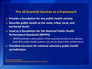 The 10 Essential Services as a Framework
 Provide a foundation for any public health activity
 Describe public health at...