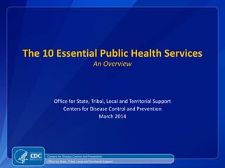 The 10 Essential Public Health Services
An Overview
Office for State, Tribal, Local and Territorial Support
Centers for Disease Control and Prevention
March 2014
Centers for Disease Control and Prevention
Office for State, Tribal, Local and Territorial Support
 