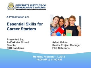 A Presentation on:


Essential Skills for
Career Starters

Presented By:
Asif Akhtar Nizami                  Adeel Haider
Director                            Senior Project Manager
FSD Solutions                       FSD Solutions


                     Monday, February 11, 2013
                       10:00 AM to 11:00 AM
 
