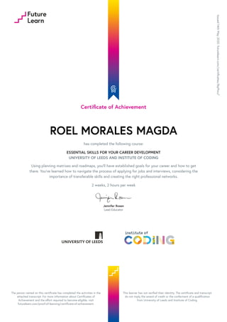 Certificate of Achievement
ROEL MORALES MAGDA
has completed the following course:
ESSENTIAL SKILLS FOR YOUR CAREER DEVELOPMENT
UNIVERSITY OF LEEDS AND INSTITUTE OF CODING
Using planning matrixes and roadmaps, you’ll have established goals for your career and how to get
there. You’ve learned how to navigate the process of applying for jobs and interviews, considering the
importance of transferable skills and creating the right professional networks.
2 weeks, 2 hours per week
Jennifer Rosen
Lead Educator
Issued
14th
May
2020.
futurelearn.com/certificates/8qi9wu7
The person named on this certificate has completed the activities in the
attached transcript. For more information about Certificates of
Achievement and the effort required to become eligible, visit
futurelearn.com/proof-of-learning/certificate-of-achievement.
This learner has not verified their identity. The certificate and transcript
do not imply the award of credit or the conferment of a qualification
from University of Leeds and Institute of Coding.
 