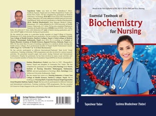 Heritage Publishers & Distributors Pvt. Ltd.
Bhotahity, Kathmandu, Nepal
Tel: 01-5329770, 01-5321291, 01-5316538
Email: hpdbooks@gmail.com
Web: www.heritagebooks.com.np
Based on the New Syllabus of PU, KU & TU for PBN and B.Sc. Nursing
Sushma Bhadeshwar (Yadav)
Tapeshwar Yadav
Yadav
and
Yadav
Essential
Textbook
of
Biochemistry
for
Nursing
Tapeshwar Yadav was born in VDC- Satterjhora-3 (New:
Gadhi-6), Sunsari, Nepal and son of Shree Kapleshwar Yadav and
Sonita Devi Yadav. He has completed his graduation in Medical
Laboratory Technology (B.Sc.MLT) from Doon (PG) Paramedical
college, Dehradun, UK, India affiliated to HNB Garhwal University
Uttarakhand, India and post graduation in Medical Biochemistry
(M.Sc. Medical Biochemistry) from Mamata Medical College,
Khammam, A.P., India affiliated to Dr. NTR University of Health
Science, Vijaywada, A.P., India. He has also completed Diploma in
Nutrition & Health Education (DNHE) from IGNOU, New Delhi,
India. He achieved 1st
class with distinction (1st
rank in Batch) during graduation and 1st
class with 2nd
rank in University during post graduation.
He has started his career as a part-time faculty member at Angel College of Nursing,
Khammam (A.P), India during his post graduation. He has worked as a Lecturer at Green
Tara College of Health Sciences, Sainbu-2, Lalitpur, Nepal & Nobel college of Medical
Sciences, Sinamangal, Kathmandu, Nepal since 2012. He is working as a Lecturer at
Madan Bhandari Academy of Health Sciences, Bagmati Province, Hetauda, Nepal since
2021. He has more than 10 years of teaching experience in a medical, dental, nursing and
health science colleges. He is professional member of Nepal Health Professional Council:
NHPC Regd. No “A-974 MLT” & “A-53 Med. Biochemistry”.
He has actively participated in different International/National/ State level/ Zonal
conferences, Training workshop, CME programmes and also involved in various research
activities. He presented research paper and poster during National and International
Conferences. Despite his profession, he has been involved in many social activities and
he is a founder member of Sonita Devi Foundation Nepal (SDFN) for Social commitment.
Sushma Bhadeshwar (Yadav) was born in VDC- Dhangadhi-3,
Saptari, Nepal and daughter of Amrendra Psd. Yadav. She has
completed her graduation in Nursing (B.Sc.Nursing) from Norvic
Institute of Nursing Education Maharajgunj, Kathmandu,
NEPAL and post graduation in Sociology (M.A. Sociology) from
Tribhuvan University Kathmandu, Nepal.
She has started her career as a Nursing Instructor at Green Tara
College of Health Sciences, Sainbu-2, Lalitpur, Nepal. She is
workingasaNursingStaffatGajendraNarayanSinghSagarmatha
Zonal Hospital, Rajbiraj, Saptari, Nepal. She has actively participated in different National
and International conferences, Training workshop, CME programmes. She has awarded
UG Grant for Project Support in the year 2014 by Nepal Health Research Council (NHRC).
 