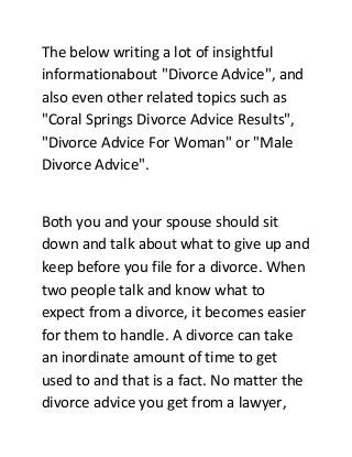 The below writing a lot of insightful
informationabout "Divorce Advice", and
also even other related topics such as
"Coral Springs Divorce Advice Results",
"Divorce Advice For Woman" or "Male
Divorce Advice".
Both you and your spouse should sit
down and talk about what to give up and
keep before you file for a divorce. When
two people talk and know what to
expect from a divorce, it becomes easier
for them to handle. A divorce can take
an inordinate amount of time to get
used to and that is a fact. No matter the
divorce advice you get from a lawyer,
 