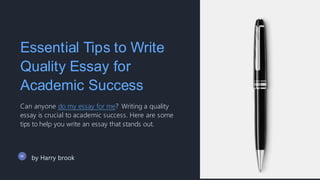 Essential Tips to Write
Quality Essay for
Academic Success
Can anyone do my essay for me? Writing a quality
essay is crucial to academic success. Here are some
tips to help you write an essay that stands out.
by Harry brook
 