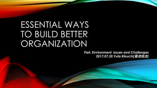 ESSENTIAL WAYS
TO BUILD BETTER
ORGANIZATION
Part. Environment, Issues and Challenges
2017.07.30 Yuta Kikuchi(菊池佑太)
 