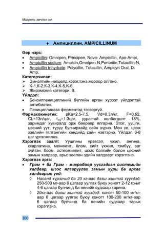 Ìèãðåíü ýì÷ëýõ ýì




             ♦ Àìïèöèëëèí, AMPICILLINUM

ªºð íýðñ:
• Ampicillin: Omnipen, Principen, Novo- Ampicillin, Apo-Ampi,
• Ampicillin sodium: Ampicin,Omnipen-N,Penbritin,Totacillin-N,
• Ampicillin trihydrate: Polycillin, Totacillin, Ampicyn Oral, D-
    Amp.
Êàòåãîð÷èëàë:
    Ýìíýëãèéí íºõöºëä õýðýãëýíý.æîðîîð îëãîíî.
    K-1,Ê-2,Ê-3,Ê-4,K-5,K-6.
    Æèðýìñíèé êàòåãîðè: Â.
¯éëäýë:
• Áåíçèëïåíèöèëëèíèé á¿ëãèéí ºðãºí õ¿ðýýò ¿éëäýëòýé
    àíòèáèîòèê.
• Ïåíèöèëëèíàçà ôåðìåíòýä òýñâýðã¿é.
Ôàðìàêîêèíåòèê:         pKa=2.5-7.5,        Vd=0.3ë/êã,     F=0.62,
   CL=13ë/öàã, t1/2=1.3öàã, óóðàãòàé õîëáîãäîëò 18%,
   çàðèìäàã õóâèðàëä îðæ áººðººð ÿëãàðíà. Ýëýã, óóøãè,
   öºñíèé óóò, ò¿ð¿¿ áóë÷èðõàéä ñàéí õ¿ðíý. Ìºí ¿å, öýýæ
   õýâëèéí ãÿëòàíãèéí õºíäèéä ñàéí íýâòýðíý. ¯éëäýë 6-8
   öàã ¿ðãýëæèëíý.
Õýðýãëýõ çààëò: Óóøãèíû ¿ðýâñýë, ¿æèë, àíãèíà,
   ñêàðëàòèíà, ìåíèíãèò, ¸ëîì, õèéò ¿õæèë, òýìá¿¿, çàã
   õ¿éòýí, áîîì, îñòåîìèåëèò, øýýñ áýëãèéí áîëîí öºñíèé
   çàìûí õàëäâàð, àðüñ çººëºí ýäèéí õàëäâàðò õýðýãëýíý.
Õýðýãëýõ àðãà:
• Ãðàì + áà Ãðàì - ìèêðîáîîð ¿¿ñãýäñýí ñèñòåìèéí
    õàëäâàð, øýýñ ÿëãàðóóëàõ çàìûí õóðö áà àðõàã
    õàëäâàðûí ¿åä:
    ◊ Íàñàíä õ¿ðýã÷èä áà 20 êã-ààñ äýýø æèíòýé õ¿¿õäýä:
        250-500 ìã-ààð 6 öàãààð óóëãàõ áóþó õîíîãò 2-12 ãð-ûã
        4-6 öàãààð áóë÷èíä áà âåíèéí ñóäñààð òàðèíà.
    ◊ 20êã-ààñ äîîø æèíòýé õ¿¿õäýä: õîíîãò 50-100 ìã/êã-
        ààð 6 öàãààð óóëãàõ áóþó õîíîãò 100-200 ìã/êã-ààð
        6 öàãààð áóë÷èíä áà âåíèéí ñóäñààð òàðüæ
        õýðýãëýíý.

100
 