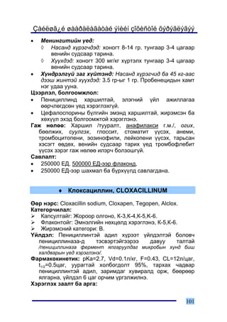 Çàéëøã¿é øààðäëàãàòàé ýìèéí çîõèñòîé õýðýãëýãýý
•  Ìåíèíãèòèéí ¿åä:
   ◊ Íàñàíä õ¿ðýã÷äýä: õîíîãò 8-14 ãð. òóíãààð 3-4 öàãààð
       âåíèéí ñóäñààð òàðèíà.
   ◊ Õ¿¿õäýä: õîíîãò 300 ìã/êã õ¿ðòýëõ òóíãààð 3-4 öàãààð
       âåíèéí ñóäñààð òàðèíà.
• Õ¿íäðýëã¿é çàã õ¿éòýíä: Íàñàíä õ¿ðýã÷èä áà 45 êã-ààñ
   äýýø æèíòýé õ¿¿õäýä: 3.5 ãð-ûã 1 ãð. Ïðîáåíåöèäûí õàìò
   íýã óäàà óóíà.
Öýýðëýë, áîëãîîìæëîë:
• Ïåíèöèëëèíä õàðøèëòàé, ýëýãíèé ¿éë àæèëëàãàà
   ººð÷ëºãäñºí ¿åä õýðýãëýõã¿é.
• Öåôàëîñïîðèíû á¿ëãèéí ýìýíä õàðøèëòàé, æèðýìñýí áà
   õºõ¿¿ë ýõýä áîëãîîìæòîé õýðýãëýíý.
Ãàæ íºëºº: Õàðøèë /òóóðàëò, àíàôèëàêñè ã.ì./, îãèõ,
  áººëæèõ, ñóóëãýõ, ãëîññèò, ñòîìàòèò ¿¿ñýõ, àíåìè,
  òðîìáîöèòîïåíè, ýîçèíîôèëè, ëåéêîïåíè ¿¿ñýõ, òàðüñàí
  õýñýãò ºâäºõ, âåíèéí ñóäñààð òàðèõ ¿åä òðîìáîôëåáèò
  ¿¿ñýõ çýðýã ãàæ íºëºº èëýð÷ áîëçîøã¿é.
Ñàâëàëò:
• 250000 ÅÄ, 500000 ÅÄ-ýýð ôëàêîíä,
• 250000 ÅÄ-ýýð øàõìàë áà á¿ðõ¿¿ëä ñàâëàãäàíà.


          ♦ Êëîêñàöèëëèí, CLOXACILLINUM

ªºð íýðñ: Cloxacillin sodium, Cloxapen, Tegopen, Alclox.
Êàòåãîð÷èëàë:
    Êàïñóëòàéã: Æîðîîð îëãîíî, Ê-3,Ê-4,Ê-5,K-6.
    Ôëàêîíòîéã: Ýìíýëãèéí íºõöºëä õýðýãëýíý, Ê-5,Ê-6.
    Æèðýìñíèé êàòåãîðè: Â.
¯éëäýë: Ïåíèöèëëèíòýé àäèë õ¿ðýýò ¿éëäýëòýé áîëîâ÷
   ïåíèöèëëèíàçà-ä       òýñâýðòýéãýýðýý    äàâóó      òàëòàé
    /ïåíèöèëëèíàçà ôåðìåíò ÿëãàðóóëäàã ìèêðîáûí õ¿íä áèø
    õàëäâàðûí ¿åä õýðýãëýíý/.
Ôàðìàêîêèíåòèê: pKa=2.7, Vd=0.1ë/êã, F=0.43, CL=12ë/öàã,
  t1/2=0.5öàã, óóðàãòàé õîëáîãäîëò 95%, òàðõàõ ÷àäâàð
  ïåíèöèëëèíòýé àäèë, çàðèìäàã õóâèðàëä îðæ, áººðººð
  ÿëãàðíà, ¿éëäýë 6 öàã îð÷èì ¿ðãýëæèëíý.
Õýðýãëýõ çààëò áà àðãà:


                                                         101
 