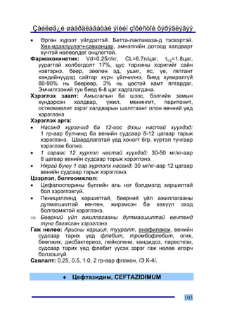 Çàéëøã¿é øààðäëàãàòàé ýìèéí çîõèñòîé õýðýãëýãýý
•  ªðãºí õ¿ðýýò ¿éëäýëòýé. Áåòòà-ëàêòàìàçà-ä òýñâýðòýé.
   Õºõ-èäýýë¿¿ëýã÷-ñàâõàíöàð, ýìíýëãèéí äîòîîä õàëäâàðò
   õ¿÷òýé íºëººëäºã îíöëîãòîé.
Ôàðìàêîêèíåòèê: Vd=0.25ë/êã, CL=6.7ë/öàã, t1/2=1.8öàã,
  óóðàãòàé õîëáîãäîëò 17%, öóñ òàðõèíû õîðèãèéã ñàéí
  íýâòýðíý, áººð, çººëºí ýä, óøèã, ÿñ, ¿å, ãÿëòàíò
  õºíäèéí¿¿äýä ñàéòàð õ¿ð÷ ¿éë÷èëíý, áèåä õóâèðàëã¿é
  80-90% íü áººðººð, 3% íü öºñòýé õàìò ÿëãàðäàã.
  Ýì÷èëãýýíèé òóí áèåä 6-8 öàã õàäãàëàãäàíà.
Õýðýãëýõ çààëò: Àìüñãàëûí áà øýýñ, áýëãèéí çàìûí
  õ¿íäýðñýí     õàëäâàð,      ¿æèë,   ìåíèíãèò,    ïåðèòîíèò,
  îñòåîìèåëèò çýðýã õàëäâàðûí øàëòãààíò îëîí ºâ÷íèé ¿åä
  õýðýãëýíý
Õýðýãëýõ àðãà:
• Íàñàíä õ¿ðýã÷èä áà 12-îîñ äýýø íàñòàé õ¿¿õäýä:
   1 ãð-ààð áóë÷èíä áà âåíèéí ñóäñààð 8-12 öàãààð òàðüæ
   õýðýãëýíý. Øààðäëàãàòàé ¿åä õîíîãò 6ãð. õ¿ðòýë òóíãààð
   õýðýãëýæ áîëíî.
• 1 ñàðààñ 12 õ¿ðòýë íàñòàé õ¿¿õäýä: 30-50 ìã/êã-ààð
   8 öàãààð âåíèéí ñóäñààð òàðüæ õýðýãëýíý.
• Íÿðàé áóþó 1 ñàð õ¿ðòýëõ íàñàíä: 30 ìã/êã-ààð 12 öàãààð
   âåíèéí ñóäñààð òàðüæ õýðýãëýíý.
Öýýðëýë, áîëãîîìæëîë:
• Öåôàëîñïîðèíû á¿ëãèéí àëü íýã áýëäìýëä õàðøèëòàé
   áîë õýðýãëýõã¿é.
• Ïåíèöèëëèíä õàðøèëòàé, áººðíèé ¿éë àæèëëàãààíû
   äóòìàãøèëòàé ºâ÷òºí, æèðýìñýí áà õºõ¿¿ë ýõýä
   áîëãîîìæòîé õýðýãëýíý.
⇒ Áººðíèé ¿éë àæèëëàãààíû äóòìàãøèëòàé ºâ÷òºíä
   òóíã áàãàñãàí õýðýãëýíý.
Ãàæ íºëºº: Àðüñíû õàðøèë, òóóðàëò, àíàôèëàêñè, âåíèéí
  ñóäñààð òàðèõ ¿åä ôëåáèò, òðîìáîôëåáèò, îãèõ,
  áººëæèõ, äèñáàêòåðèîç, ëåéêîïåíè, êàíäèäîç, ïàðåñòåçè,
  ñóäñààð òàðèõ ¿åä ôëåáèò ¿¿ñýõ çýðýã ãàæ íºëºº èëýð÷
  áîëçîøã¿é.
Ñàâëàëò: 0.25, 0.5, 1.0, 2 ãð-ààð ôëàêîí, /Ý,Ê-4/.

           ♦ Öåôòàçèäèì, CEFTAZIDIMUM


                                                         103
 