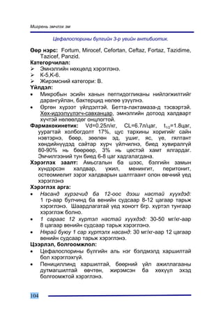 Ìèãðåíü ýì÷ëýõ ýì

         Öåôàëîñïîðèíû á¿ëãèéí 3-ð ¿åèéí àíòèáèîòèê.

ªºð íýðñ: Fortum, Mirocef, Cefortan, Ceftaz, Fortaz, Tazidime,
    Tazicef, Panzid.
Êàòåãîð÷èëàë:
    Ýìíýëãèéí íºõöºëä õýðýãëýíý.
    Ê-5,K-6.
    Æèðýìñíèé êàòåãîðè: Â.
¯éëäýë:
• Ìèêðîáûí ýñèéí õàíûí ïåïòèäîãëèêàíû íèéëýãæèëòèéã
    äàðàíãóéëàí, áàêòåðöèä íºëºº ¿ç¿¿ëíý.
• ªðãºí õ¿ðýýò ¿éëäýëòýé. Áåòòà-ëàêòàìàçà-ä òýñâýðòýé.
    Õºõ-èäýýë¿¿ëýã÷-ñàâõàíöàð, ýìíýëãèéí äîòîîä õàëäâàðò
    õ¿÷òýé íºëººëäºã îíöëîãòîé.
Ôàðìàêîêèíåòèê: Vd=0.25ë/êã, CL=6.7ë/öàã, t1/2=1.8öàã,
   óóðàãòàé õîëáîãäîëò 17%, öóñ òàðõèíû õîðèãèéã ñàéí
   íýâòýðíý, áººð, çººëºí ýä, óøèã, ÿñ, ¿å, ãÿëòàíò
   õºíäèéí¿¿äýä ñàéòàð õ¿ð÷ ¿éë÷èëíý, áèåä õóâèðàëã¿é
   80-90% íü áººðººð, 3% íü öºñòýé õàìò ÿëãàðäàã.
   Ýì÷èëãýýíèé òóí áèåä 6-8 öàã õàäãàëàãäàíà.
Õýðýãëýõ çààëò: Àìüñãàëûí áà øýýñ, áýëãèéí çàìûí
   õ¿íäýðñýí     õàëäâàð,  ¿æèë,     ìåíèíãèò,     ïåðèòîíèò,
   îñòåîìèåëèò çýðýã õàëäâàðûí øàëòãààíò îëîí ºâ÷íèé ¿åä
   õýðýãëýíý
Õýðýãëýõ àðãà:
• Íàñàíä õ¿ðýã÷èä áà 12-îîñ äýýø íàñòàé õ¿¿õäýä:
    1 ãð-ààð áóë÷èíä áà âåíèéí ñóäñààð 8-12 öàãààð òàðüæ
    õýðýãëýíý. Øààðäëàãàòàé ¿åä õîíîãò 6ãð. õ¿ðòýë òóíãààð
    õýðýãëýæ áîëíî.
• 1 ñàðààñ 12 õ¿ðòýë íàñòàé õ¿¿õäýä: 30-50 ìã/êã-ààð
    8 öàãààð âåíèéí ñóäñààð òàðüæ õýðýãëýíý.
• Íÿðàé áóþó 1 ñàð õ¿ðòýëõ íàñàíä: 30 ìã/êã-ààð 12 öàãààð
    âåíèéí ñóäñààð òàðüæ õýðýãëýíý.
Öýýðëýë, áîëãîîìæëîë:
• Öåôàëîñïîðèíû á¿ëãèéí àëü íýã áýëäìýëä õàðøèëòàé
    áîë õýðýãëýõã¿é.
• Ïåíèöèëëèíä õàðøèëòàé, áººðíèé ¿éë àæèëëàãààíû
    äóòìàãøèëòàé ºâ÷òºí, æèðýìñýí áà õºõ¿¿ë ýõýä
    áîëãîîìæòîé õýðýãëýíý.


104
 