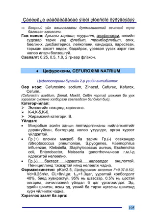 Çàéëøã¿é øààðäëàãàòàé ýìèéí çîõèñòîé õýðýãëýãýý
⇒   Áººðíèé ¿éë àæèëëàãààíû äóòìàãøèëòàé ºâ÷òºíä òóíã
    áàãàñãàí õýðýãëýíý.
Ãàæ íºëºº: Àðüñíû õàðøèë, òóóðàëò, àíàôèëàêñè, âåíèéí
  ñóäñààð òàðèõ ¿åä ôëåáèò, òðîìáîôëåáèò, îãèõ,
  áººëæèõ, äèñáàêòåðèîç, ëåéêîïåíè, êàíäèäîç, ïàðåñòåçè,
  òàðüñàí õýñýãò ºâäºõ, áàäàéðàõ, ¿ðýâñýë ¿¿ñýõ çýðýã ãàæ
  íºëºº èëýð÷ áîëçîøã¿é.
Ñàâëàëò: 0.25, 0.5, 1.0, 2 ãð-ààð ôëàêîí.


        ♦ Öåôóðîêñèì, CEFUROXIMI NATRIUM

         Öåôàëîñïîðèíû á¿ëãèéí 2-ð ¿åèéí àíòèáèîòèê.
ªºð íýðñ: Cefuroxime sodium, Zinacef, Cefurex, Kefurox,
  Cefurin.
(Cefuroximi axetilum, Zinnat, Maxitil, Ceftin íýðòýé øàõìàë áà óóæ
õýðýãëýõ ñóñïåíç õýëáýðýýð ñàâëàãäñàí áýëäìýë áèé).
Êàòåãîð÷èëàë:
    Ýìíýëãèéí íºõöºëä õýðýãëýíý.
    Ê-4,Ê-5,K-6.
    Æèðýìñíèé êàòåãîðè: Â.
¯éëäýë:
• Ìèêðîáûí ýñèéí õàíûí ïåïòèäîãëèêàíû íèéëýãæèëòèéã
    äàðàíãóéëàí, áàêòåðöèä íºëºº ¿ç¿¿ëäýã, ºðãºí õ¿ðýýò
    ¿éëäýëòýé.
• Ãð.(+) îëîíõè ìèêðîá áà çàðèì Ãð.(-) ñàâõàíöàð
    /Streptococcus pneumoniae, S.pyogenes, Haemophilus
    influenzae, Klebsiella, Staphylococcus aureus, Escherichia
    coli, Enterobacter, Neisseria gonorrho÷÷ü÷eae ã.ì./-ä
    èäýâõèòýé íºëººëíº.
• Ãð.(-)     áàêòåðò      èäýâõòýé    íºëººëäºã    îíöëîãòîé.
    Ïåíèöèëëèíä òýñâýðòýé íÿíä íºëººëæ ÷àäíà.
Ôàðìàêîêèíåòèê: pKa=2.5, /Öåôóðîêñèì àêñåòèë F=0.37-0.52/,
   Vd=0.25ë/êã, CL=8ë/öàã, t1/2=1.3öàã, óóðàãòàé õîëáîãäîëò
   40%, áèåä õóâèðàõã¿é, 95% íü øýýñýýð, 0.5% íü öºñòýé
   ÿëãàðíà, ýì÷èëãýýíèé ¿éëäýë 6 öàã ¿ðãýëæèëäýã. Ýä,
   ýäèéí øèíãýí, ÿñíû ýä, ¿åíèé áà òàðõè íóãàñíû øèíãýíä
   õ¿ð÷ ¿éë÷èëæ ÷àäíà.
Õýðýãëýõ çààëò áà àðãà:


                                                              105
 