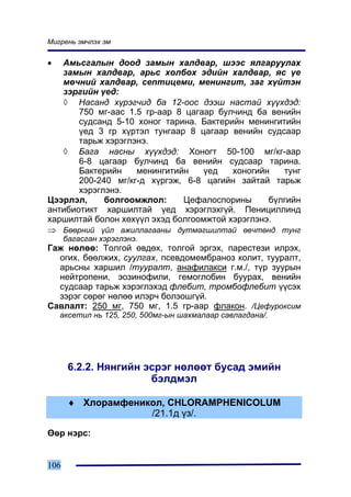 Ìèãðåíü ýì÷ëýõ ýì


•  Àìüñãàëûí äîîä çàìûí õàëäâàð, øýýñ ÿëãàðóóëàõ
   çàìûí õàëäâàð, àðüñ õîëáîõ ýäèéí õàëäâàð, ÿñ ¿å
   ìº÷íèé õàëäâàð, ñåïòèöåìè, ìåíèíãèò, çàã õ¿éòýí
   çýðãèéí ¿åä:
   ◊ Íàñàíä õ¿ðýã÷èä áà 12-îîñ äýýø íàñòàé õ¿¿õäýä:
       750 ìã-ààñ 1.5 ãð-ààð 8 öàãààð áóë÷èíä áà âåíèéí
       ñóäñàíä 5-10 õîíîã òàðèíà. Áàêòåðèéí ìåíèíãèòèéí
       ¿åä 3 ãð õ¿ðòýë òóíãààð 8 öàãààð âåíèéí ñóäñààð
       òàðüæ õýðýãëýíý.
   ◊ Áàãà íàñíû õ¿¿õäýä: Õîíîãò 50-100 ìã/êã-ààð
       6-8 öàãààð áóë÷èíä áà âåíèéí ñóäñààð òàðèíà.
       Áàêòåðèéí    ìåíèíãèòèéí    ¿åä   õîíîãèéí   òóíã
       200-240 ìã/êã-ä õ¿ðãýæ, 6-8 öàãèéí çàéòàé òàðüæ
       õýðýãëýíý.
Öýýðëýë,     áîëãîîìæëîë:     Öåôàëîñïîðèíû      á¿ëãèéí
àíòèáèîòèêò õàðøèëòàé ¿åä õýðýãëýõã¿é. Ïåíèöèëëèíä
õàðøèëòàé áîëîí õºõ¿¿ë ýõýä áîëãîîìæòîé õýðýãëýíý.
⇒ Áººðíèé ¿éë àæèëëàãààíû äóòìàãøèëòàé ºâ÷òºíä òóíã
      áàãàñãàí õýðýãëýíý.
Ãàæ íºëºº: Òîëãîé ºâäºõ, òîëãîé ýðãýõ, ïàðåñòåçè èëðýõ,
  îãèõ, áººëæèõ, ñóóëãàõ, ïñåâäîìåìáðàíîç êîëèò, òóóðàëò,
  àðüñíû õàðøèë /òóóðàëò, àíàôèëàêñè ã.ì./, ò¿ð çóóðûí
  íåéòðîïåíè, ýîçèíîôèëè, ãåìîãëîáèí áóóðàõ, âåíèéí
  ñóäñààð òàðüæ õýðýãëýõýä ôëåáèò, òðîìáîôëåáèò ¿¿ñýõ
  çýðýã ñºðºã íºëºº èëýð÷ áîëçîøã¿é.
Ñàâëàëò: 250 ìã, 750 ìã, 1.5 ãð-ààð ôëàêîí. /Öåôóðîêñèì
    àêñåòèë íü 125, 250, 500ìã-ûí øàõìàëààð ñàâëàãäàíà/.




       6.2.2. Íÿíãèéí ýñðýã íºëººò áóñàä ýìèéí
                       áýëäìýë

       ♦ Õëîðàìôåíèêîë, CHLORAMPHENICOLUM
                    /21.1ä ¿ç/.

ªºð íýðñ:


106
 