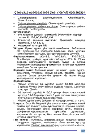 Çàéëøã¿é øààðäëàãàòàé ýìèéí çîõèñòîé õýðýãëýãýý
•   Chloramphenicol:       Laevomycetinum,        Chloromycetin,
    Novochlorocap
• Chloramphenicol palmitate: Chloromycetin palmitate.
• Chloramphenicol sodium succinate: Chloromycetin sodium
    succinate, Pentamycetin.
Êàòåãîð÷èëàë:
    Óóæ õýðýãëýõ ñóñïåíç, øàõìàë áà á¿ðõ¿¿ëòýéã: æîðîîð
    îëãîíî, Ê-1,Ê-2,Ê-3,Ê-4.K-5,K-6.
    Ôëàêîíòîé òàðèàíû íóíòàãèéã: Ýìíýëãèéí íºõöºëä
    õýðýãëýíý, Ê-4,Ê-5,K-6.
    Æèðýìñíèé êàòåãîðè: NR.
¯éëäýë: ªðãºí õ¿ðýýò ¿éëäýëòýé àíòèáèîòèê. Ðèáîñîìûí
   50S ñóáåäèíèöòýé õîëáîãäîí áàêòåðèéí ýñèéí óóðãèéí
   íèéëýãæèëòèéã ñààòóóëæ, áàêòåðñòàòèê íºëºº ¿ç¿¿ëíý.
Ôàðìàêîêèíåòèê:        pKa=5.5,       Vd=0.8ë/êã,    F=0.75-0.9,
   CL=12ë/öàã, t1/2=4öàã, óóðàãòàé õîëáîãäîëò 60%, 8-12% íü
   áººðººð ººð÷ëºãäºëã¿é ÿëãàðäàã, áóñàä íü ýëãýíä
   ãëþêóðîíèëòðàíñôåðàçà ôåðìåíòèéí íºëººãººð èäýâõã¿é
   ìåòàáîëèò áîëîí õóâèðíà.
Õýðýãëýõ çààëò: Ãýäýñíèé õèæèã, èæ õèæèã, öóñàí ñóóëãà,
   áðóöåëë¸ç, òóëÿðåìè, õºõ¿¿ë õàíèàä, òðàõîìà, í¿äíèé
   ñàëñòûí áîëîí ýâýðëýãèéí ¿ðýâñýë áà èäýýò áóñàä
   õàëäâàðûí ¿åä õýðýãëýíý.
Õýðýãëýõ àðãà:
• Íàñàíä õ¿ðýã÷èä áà õ¿¿õäýä: õîíîãò 50-100 ìã/êã-ààð
    6 öàãààð óóëãàõ áóþó âåíèéí ñóäñààð òàðèíà. Õîíîãèéí
    äýýä òóí 100ìã/êã.
• 3-8 íàñòàé õ¿¿õäýä: 0.15-0.2 ãð-ààð, 8-ààñ äýýø íàñòàé
    õ¿¿õäýä 0.2-0.3 ãð-ààð õîíîãò 3 óäàà õîîëíû ºìíº óóëãàõ
    áóþó âåíèéí ñóäñààð òàðüæ õýðýãëýíý.
•   Í¿äíèé ýäèéí ºíãºö áàéðëàëòàé õàëäâàðûí ¿åä: /21.1-ä ¿ç/.
Öýýðëýë: Ýëýã áà áººðíèé ¿éë àæèëëàãààíû äóòìàãøèëòàé
   ºâ÷òºí, öóñ òºëæèëò äàðàíãóéëàãäñàí ¿å, ïñîðèàç, ýêçåìà,
   àðüñíû ìººãºíöºðò ºâ÷èí, ïîðôèðè ºâ÷èí, ãëþêîç-6-
   ôîñôàò-äåãèäðîãåíàçà-ûí           òºðºëõèéí      äóòìàãøèë,
   æèðýìñýí áà õºõ¿¿ë ýõ, áàãà íàñíû /3-ààñ äîîø íàñòàé/
   õ¿¿õäýä õýðýãëýõã¿é.
Ãàæ íºëºº: Ëåéêîïåíè, àïëàñòèê àíåìè, õàðøëûí óðâàë
   /õàëóóðàëò, òóóðàëò, àíàôèëàêñè/, áàãà íàñíû õ¿¿õäýä
   õýðýãëýâýë “Ñààðàë õàì øèíæ” /gray syndrome-ãýäýñ ä¿¿ðýõ,

                                                            107
 