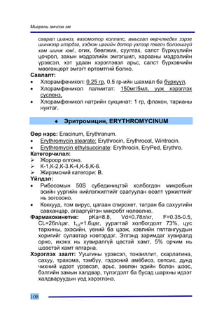 Ìèãðåíü ýì÷ëýõ ýì

   ñààðàë öèàíîç, âàçîìîòîð êîëëàïñ, àìüñãàë ººð÷ëºãäºõ çýðýã
   øèíæýýð èëýðäýã, õýäõýí öàãèéí äîòîð ¿õëýýð òºãñ÷ áîëçîøã¿é
   õàì øèíæ þì/, îãèõ, áººëæèõ, ñóóëãàõ, ñàëñò á¿ðõ¿¿ëèéí
  öî÷ðîë, çàõûí ìýäðýëèéí ýìãýãøèë, õàðààíû ìýäðýëèéí
  ¿ðýâñýë, õýò óäààí õýðýãëýâýë àðüñ, ñàëñò á¿ðõýâ÷èéí
  ìººãºíöºðò ýìãýãò ºðòºìòãèé áîëíî.
Ñàâëàëò:
• Õëîðàìôåíèêîë: 0.25 ãð, 0.5 ãð-èéí øàõìàë áà á¿ðõ¿¿ë,
• Õëîðàìôåíèêîë ïàëìèòàò: 150ìã/5ìë, óóæ õýðýãëýõ
   ñóñïåíç,
• Õëîðàìôåíèêîë íàòðèéí ñóêöèíàò: 1 ãð, ôëàêîí, òàðèàíû
   íóíòàã.

         ♦ Ýðèòðîìèöèí, ERYTHROMYCINUM

ªºð íýðñ: Eracinum, Erythranum.
• Erythromycin stearate: Erythrocin, Erythrocot, Wintrocin.
• Erythromycin ethylsuccinate: Erythrocin, EryPed, Erythro.
Êàòåãîð÷èëàë:
    Æîðîîð îëãîíî.
    Ê-1,Ê-2,Ê-3.K-4,K-5,K-6.
    Æèðýìñíèé êàòåãîðè: B.
¯éëäýë:
• Ðèáîñîìûí 50S ñóáåäèíèöòýé õîëáîãäîí ìèêðîáûí
    ýñèéí óóðãèéí íèéëýãæèëòèéã ñààòóóëàí ºñºëò ¿ðæèëòèéã
    íü çîãñîîíî.
• Êîêêóóä, òîì âèðóñ, öàãààí ñïèðîõåò, òàòðàí áà ñàõóóãèéí
    ñàâõàíöàð, àãààðã¿éòýí ìèêðîáò íºëººëíº.
Ôàðìàêîêèíåòèê:        pKa=8.8,   Vd=0.78ë/êã,      F=0.35-0.5,
   CL=26ë/öàã, t1/2=1.6öàã, óóðàãòàé õîëáîãäîëò 73%, öóñ
   òàðõèíû, ýõýñèéí, ¿åíèé áà öýýæ, õýâëèéí ãÿëòàíãóóäûí
   õîðèãèéã ñóëàâòàð íýâòýðäýã. Ýëãýíä çàðèìäàã õóâèðàëä
   îðíî, èõýíõ íü õóâèðàëã¿é öºñòýé õàìò, 5% îð÷èì íü
   øýýñòýé õàìò ÿëãàðíà.
Õýðýãëýõ çààëò: Óóøãèíû ¿ðýâñýë, òîíçèëëèò, ñêàðëàòèíà,
   ñàõóó, òðàõîìà, òýìá¿¿, ãýäýñíèé àì¸áèîç, ñåïñèñ, äóíä
   ÷èõíèé èäýýò ¿ðýâñýë, àðüñ, çººëºí ýäèéí áîëîí øýýñ,
   áýëãèéí çàìûí õàëäâàð, ò¿ëýãäýëò áà áóñàä øàðõíû èäýýò
   õàëäâàðóóäûí ¿åä õýðýãëýíý.


108
 