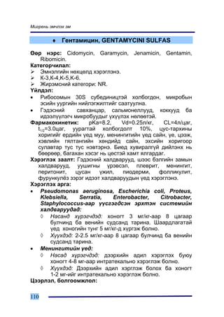 Ìèãðåíü ýì÷ëýõ ýì


         ♦ Ãåíòàìèöèí, GENTAMYCINI SULFAS

ªºð íýðñ: Cidomycin, Garamycin, Jenamicin, Gentamin,
    Ribomicin.
Êàòåãîð÷èëàë:
    Ýìíýëãèéí íºõöºëä õýðýãëýíý.
    Ê-3,Ê-4,K-5,K-6.
    Æèðýìñíèé êàòåãîðè: NR.
¯éëäýë:
• Ðèáîñîìûí 30S ñóáåäèíèöòýé õîëáîãäîí, ìèêðîáûí
    ýñèéí óóðãèéí íèéëýãæèëòèéã ñààòóóëíà.
• Ãýäýñíèé          ñàâõàíöàð, ñàëüìîíåëëóóä, êîêêóóä áà
    èäýýë¿¿ëýã÷ ìèêðîáóóäûã ¿õ¿¿ëýõ íºëººòýé.
Ôàðìàêîêèíåòèê:         pKa=8.2,     Vd=0.25ë/êã,   CL=4ë/öàã,
   t1/2=3.0öàã, óóðàãòàé õîëáîãäîëò 10%, öóñ-òàðõèíû
   õîðèãèéã åðäèéí ¿åä ìóó, ìåíèíãèòèéí ¿åä ñàéí, ¿å, öýýæ,
   õýâëèéí ãÿëòàíãèéí õºíäèéä ñàéí, ýõñèéí õîðèãîîð
   ñóëàâòàð òóñ òóñ íýâòýðíý. Áèåä õóâèðàëã¿é äèéëýíõ íü
   áººðººð, áàãàõàí õýñýã íü öºñòýé õàìò ÿëãàðäàã.
Õýðýãëýõ çààëò: Ãýäýñíèé õàëäâàðóóä, øýýñ áýëãèéí çàìûí
   õàëäâàðóóä, óóøèãíû ¿ðýâñýë, ïëåâðèò, ìåíèíãèò,
   ïåðèòîíèò,      öóñàí     ¿æèë,   ïèîäåðìè,    ôîëëèêóëèò,
   ôóðóíêóë¸ç çýðýã èäýýò õàëäâàðóóäûí ¿åä õýðýãëýíý.
Õýðýãëýõ àðãà:
• Pseudomonas aeruginosa, Escherichia coli, Proteus,
    Klebsiella,      Serratia,    Enterobacter,    Citrobacter,
    Staphylococcus-ààð ¿¿ñãýãäñýí ýðõòýí ñèñòåìèéí
    õàëäâàðóóäàä:
    ◊ Íàñàíä õ¿ðýã÷äýä: õîíîãò 3 ìã/êã-ààð 8 öàãààð
         áóë÷èíä áà âåíèéí ñóäñàíä òàðèíà. Øààðäëàãàòàé
         ¿åä õîíîãèéí òóíã 5 ìã/êã-ä õ¿ðãýæ áîëíî.
    ◊ Õ¿¿õäýä: 2-2.5 ìã/êã-ààð 8 öàãààð áóë÷èíä áà âåíèéí
         ñóäñàíä òàðèíà.
• Ìåíèíãèòèéí ¿åä:
    ◊ Íàñàä õ¿ðýã÷äýä: äýýðõèéí àäèë õýðýãëýõ áóþó
         õîíîãò 4-8 ìã-ààð èíòðàòåêàëüíî õýðýãëýæ áîëíî.
    ◊ Õ¿¿õäýä: Äýýðõèéí àäèë õýðãëýæ áîëîõ áà õîíîãò
         1-2 ìã-èéã èíòðàòåêàëüíî õýðýãëýæ áîëíî.
Öýýðëýë, áîëãîîìæëîë:

110
 