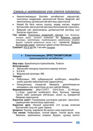 Çàéëøã¿é øààðäëàãàòàé ýìèéí çîõèñòîé õýðýãëýãýý
•  Àìèíîãëèêîçèäûí á¿ëãèéí àíòèáèîòèêò õàðøèëòàé,
   ñîíñãîëûí ìýäðýëèéí ýìãýãøèëòýé áîëîí áººðíèé ¿éë
   àæèëëàãààíû äóòìàãøèëòàé ºâ÷òºíä õýðýãëýõã¿é.
• Íÿðàé áà áàãà íàñíû õ¿¿õýä, ºíäºð íàñòàí, ìýäðýë
   áóë÷èíãèéí ýìãýãøèëòýé ºâ÷òºíä áîëãîîìæòîé õýðýãëýíý.
• Áººðíèé ¿éë àæèëëàãààíû äóòìàãøèëòàé ºâ÷òºíä òóíã
   áàãàñãàí õýðýãëýíý.
Ãàæ íºëºº: Ñîíñãîëûí ìýäðýëèéã ãýìòýýõ /÷èõ ä¿íãýíýõ,
  òîëãîé ýðãýõ, ñîíñãîë àëäàãäàõ/ áà áººðºíä õîðòîé
    /îëèãîóðè, ïðîòåéíóðè, ò¿¿äãýíöýðèéí êðåàòèíèíû êëèðåíñ
    áóóðàõ, ñèéâýíä êðåàòèíèí èõñýõ ã.ì./ íºëººòýé. Ìýäðýë
  áóë÷èíãèéí õîðèã, õàðøëûí óðâàë èëýð÷ áîëçîøã¿é.
Ñàâëàëò: 4%-2 ìë áà 1 ìë-èéí òóíøèë.


        ♦ Ñïåêòèíîìèöèí, SPECTINOMYCINUM
             /àìèíîöèêëèòîë àíòèáèîòèê/

ªºð íýðñ: Spectinomycin hydrochloride, Trobicin
Êàòåãîð÷èëàë:
    Ýìíýëãèéí íºõöºëä õýðýãëýíý.æîðîîð îëãîíî.
    Ê-5,K-6.
    Æèðýìñíèé êàòåãîðè: NR.
¯éëäýë:
• Ðèáîñîìûí 30S ñóáåäèíèöòýé õîëáîãäîí, ìèêðîáûí
    ýñèéí óóðãèéí íèéëýãæèëòèéã äàðàíãóéëíà.
• Ïåíèöèëëèíä        òýñâýðòýé   Neisseria    gonorrhoeae-ûí
    õàëäâàðûí ¿åä õýðýãëýõýä ¿ð ä¿í ñàéòàé áàéäàã.
Ôàðìàêîêèíåòèê: pKa=7.0-8.7, Vd=0.2ë/êã, CL=6ë/öàã,
   t1/2=2öàã, óóðàãòàé õîëáîãäîëò áàãà, áóë÷èíä òàðèõàä
   ò¿ðãýí ñàéí øèìýãäýæ ¿éë÷èëäýã, èõýíõ íü õóâèðàëã¿é
   áººðººð ãàäàãøèëíà.
Õýðýãëýõ çààëò: Ãîíîêîêêîîð ¿¿ñãýãäñýí óðåòðèò, ïðîñòàòèò,
   öåðâèöèòèéí ýì÷èëãýýíä õýðýãëýíý.
Õýðýãëýõ àðãà: Íàñàíä õ¿ðýã÷äýä: 2-4 ãð-ààð ºãçºãíèé
   áóë÷èíãèéí ã¿íä íýã óäàà òàðèíà.
Öýýðëýë: Õ¿¿õýä, æèðýìñýí áà õºõ¿¿ë ýõýä õýðýãëýõã¿é.
Ãàæ íºëºº: Íîéðã¿éäýõ, òîëãîé ºâäºõ, òîëãîé ýðãýõ, îãèõ
   áººëæèõ, êðåàòèíèíû êëèðåíñ áóóðàí, öóñàíä àçîòîò


                                                        111
 