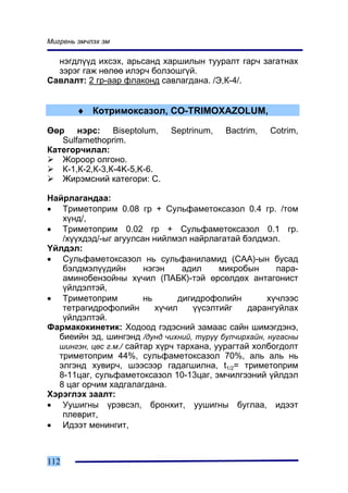 Ìèãðåíü ýì÷ëýõ ýì

  íýãäë¿¿ä èõñýõ, àðüñàíä õàðøèëûí òóóðàëò ãàð÷ çàãàòíàõ
  çýðýã ãàæ íºëºº èëýð÷ áîëçîøã¿é.
Ñàâëàëò: 2 ãð-ààð ôëàêîíä ñàâëàãäàíà. /Ý,Ê-4/.


        ♦ Êîòðèìîêñàçîë, CO-TRIMOXAZOLUM,

ªºð íýðñ: Biseptolum,        Septrinum,   Bactrim,   Cotrim,
   Sulfamethoprim.
Êàòåãîð÷èëàë:
   Æîðîîð îëãîíî.
   Ê-1,Ê-2,Ê-3,Ê-4K-5,K-6.
   Æèðýìñíèé êàòåãîðè: Ñ.

Íàéðëàãàíäàà:
• Òðèìåòîïðèì 0.08 ãð + Ñóëüôàìåòîêñàçîë 0.4 ãð. /òîì
   õ¿íä/,
• Òðèìåòîïðèì 0.02 ãð + Ñóëüôàìåòîêñàçîë 0.1 ãð.
   /õ¿¿õäýä/-ûã àãóóëñàí íèéëìýë íàéðëàãàòàé áýëäìýë.
¯éëäýë:
• Ñóëüôàìåòîêñàçîë íü ñóëüôàíèëàìèä (ÑÀÀ)-ûí áóñàä
   áýëäìýë¿¿äèéí        íýãýí    àäèë     ìèêðîáûí     ïàðà-
   àìèíîáåíçîéíû õ¿÷èë (ÏÀÁÊ)-òýé ºðñºëäºõ àíòàãîíèñò
   ¿éëäýëòýé,
• Òðèìåòîïðèì           íü      äèãèäðîôîëèéí        õ¿÷ëýýñ
   òåòðàãèäðîôîëèéí        õ¿÷èë    ¿¿ñýëòèéã    äàðàíãóéëàõ
   ¿éëäýëòýé.
Ôàðìàêîêèíåòèê: Õîäîîä ãýäýñíèé çàìààñ ñàéí øèìýãäýíý,
  áèåèéí ýä, øèíãýíä /äóíä ÷èõíèé, ò¿ð¿¿ áóë÷èðõàéí, íóãàñíû
  øèíãýí, öºñ ã.ì./ ñàéòàð õ¿ð÷ òàðõàíà, óóðàãòàé õîëáîãäîëò
  òðèìåòîïðèì 44%, ñóëüôàìåòîêñàçîë 70%, àëü àëü íü
  ýëãýíä õóâèð÷, øýýñýýð ãàäàãøèëíà, t1/2= òðèìåòîïðèì
  8-11öàã, ñóëüôàìåòîêñàçîë 10-13öàã, ýì÷èëãýýíèé ¿éëäýë
  8 öàã îð÷èì õàäãàëàãäàíà.
Õýðýãëýõ çààëò:
• Óóøèãíû ¿ðýâñýë, áðîíõèò, óóøèãíû áóãëàà, èäýýò
   ïëåâðèò,
• Èäýýò ìåíèíãèò,



112
 