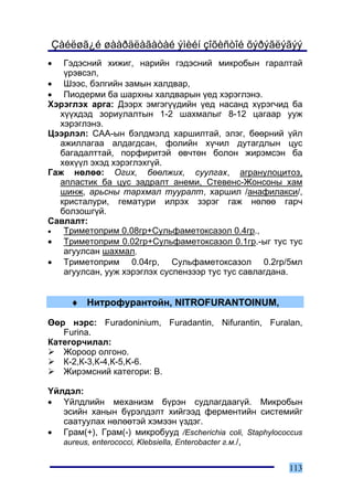 Çàéëøã¿é øààðäëàãàòàé ýìèéí çîõèñòîé õýðýãëýãýý
•  Ãýäýñíèé õèæèã, íàðèéí ãýäýñíèé ìèêðîáûí ãàðàëòàé
   ¿ðýâñýë,
• Øýýñ, áýëãèéí çàìûí õàëäâàð,
• Ïèîäåðìè áà øàðõíû õàëäâàðûí ¿åä õýðýãëýíý.
Õýðýãëýõ àðãà: Äýýðõ ýìãýã¿¿äèéí ¿åä íàñàíä õ¿ðýã÷èä áà
  õ¿¿õäýä çîðèóëàëòûí 1-2 øàõìàëûã 8-12 öàãààð óóæ
  õýðýãëýíý.
Öýýðëýë: ÑÀÀ-ûí áýëäìýëä õàðøèëòàé, ýëýã, áººðíèé ¿éë
  àæèëëàãàà àëäàãäñàí, ôîëèéí õ¿÷èë äóòàãäëûí öóñ
  áàãàäàëòòàé, ïîðôèðèòýé ºâ÷òºí áîëîí æèðýìñýí áà
  õºõ¿¿ë ýõýä õýðýãëýõã¿é.
Ãàæ íºëºº: Îãèõ, áººëæèõ, ñóóëãàõ, àãðàíóëîöèòîç,
  àïëàñòèê áà öóñ çàäðàëò àíåìè, Ñòåâåíñ-Æîíñîíû õàì
  øèíæ, àðüñíû òàðõìàë òóóðàëò, õàðøèë /àíàôèëàêñè/,
  êðèñòàëóðè, ãåìàòóðè èëðýõ çýðýã ãàæ íºëºº ãàð÷
  áîëçîøã¿é.
Ñàâëàëò:
•  Òðèìåòîïðèì 0.08ãð+Ñóëüôàìåòîêñàçîë 0.4ãð.,
• Òðèìåòîïðèì 0.02ãð+Ñóëüôàìåòîêñàçîë 0.1ãð.-ûã òóñ òóñ
   àãóóëñàí øàõìàë,
• Òðèìåòîïðèì 0.04ãð, Ñóëüôàìåòîêñàçîë 0.2ãð/5ìë
   àãóóëñàí, óóæ õýðýãëýõ ñóñïåíçýýð òóñ òóñ ñàâëàãäàíà.


     ♦ Íèòðîôóðàíòîéí, NITROFURANTOINUM,

ªºð íýðñ: Furadoninium, Furadantin, Nifurantin, Furalan,
   Furina.
Êàòåãîð÷èëàë:
   Æîðîîð îëãîíî.
   Ê-2,Ê-3,Ê-4,Ê-5,K-6.
   Æèðýìñíèé êàòåãîðè: Â.

¯éëäýë:
• ¯éëäëèéí ìåõàíèçì á¿ðýí ñóäëàãäààã¿é. Ìèêðîáûí
   ýñèéí õàíûí á¿ðýëäýëò õèéãýýä ôåðìåíòèéí ñèñòåìèéã
   ñààòóóëàõ íºëººòýé õýìýýí ¿çäýã.
• Ãðàì(+), Ãðàì(-) ìèêðîáóóä /Escherichia coli, Staphylococcus
   aureus, enterococci, Klebsiella, Enterobacter ã.ì./,


                                                          113
 