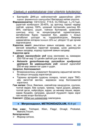 Çàéëøã¿é øààðäëàãàòàé ýìèéí çîõèñòîé õýðýãëýãýý
•  Áàêòåðèéí ÄÍÊ-ûí íèéëýãæèëòèéã äàðàíãóéëàí /ÄÍÊ-
   ãèðàçà ôåðìåíòèéã ñààòóóëäàã/ áàêòåðöèä íºëºº ¿ç¿¿ëíý.
Ôàðìàêîêèíåòèê: Vd=4.5ë/êã, F=0.6, CL=50ë/öàã, t1/2=4.1öàã,
  óóðàãòàé õîëáîãäîëò 20-40%, ýä ýðõòýíä òàðõàõ ÷àäâàð
  ñàéòàé, öýðýíä 100%, öýýæíèé ãÿëòàíãèéí øèíãýíä 80-
  90% íýâòýðíý, óóøèã, ã¿éëñýí áóë÷èðõàé, ¿ðýâñëèéí
  øèíãýíä èë¿¿ èõ êîíöåíòðàöèòàé õóðèìòëàãäàíà,
  ìåòàáîëèçì á¿ðýí òîäîðõîé áóñ, äºðâºí ÷ ÿíçûí
  ìåòàáîëèò ¿¿ñãýäýã íü òîäîðõîéëîãäñîí, áººðººð
  äàâàìãàéëàí ÿëãàðíà /õîíîãò 30% íü/, ¿éëäýë 12 öàã îð÷èì
  õàäãàëàãäàíà.
Õýðýãëýõ çààëò: àìüñãàëûí çàìûí õàëäâàð, àðüñ, ÿñ, ¿å
  ìº÷íèé ìèêðîáûí ãàðàëòàé õàëäâàð, øýýñ äàìæóóëàõ
  çàìûí õàëäâàð, õîäîîä ãýäýñíèé çàìûí õàëäâàð.
Õýðýãëýõ àðãà:
• Äýýðõ ýìãýã¿¿äèéí ¿åä õ¿íä õºíãºíººñ íü õàìààðàí
   250-750 ìã-ààð 12 öàãèéí çàéòàé óóæ õýðýãëýíý.
• Neisseria gonorrhoeae-îîð ¿¿ñãýãäñýí õ¿íäðýëã¿é
   óðåòðèò áà öåðâèöèòèéí ¿åä: íàñàíä õ¿ðýã÷äýä
   250 ìã-ààð çºâõºí íýã óäàà ë óóäàã.
Öýýðëýë, áîëãîîìæëîë:
• Ôëþðîõèíîëîíû óëàìæëàëò áýëäìýëä õàðøèëòàé ºâ÷òºí
   áà õºõ¿¿ë ýõ÷¿¿äýä õýðýãëýõã¿é.
• Òàðõèíû àðòåðèéí ñóäàñíû ñêëåðîç, òàòàëò çýðýã ÒÌÑ-
   èéí ýìãýãòýé ºâ÷òºí, æèðýìñýí ýõýä áîëãîîìæòîé
   õýðýãëýíý.
Ãàæ íºëºº: Îãèõ, áººëæèõ, õýâëèéãýýð õºíä¿¿ðëýõ, ñóóëãàõ,
  òîëãîé ºâäºõ, áèå ñóëðàõ, òðåìîð, òàðõè ä¿¿ðýõ, äºæðºõ,
  òîëãîé ýðãýõ, íîéðã¿éäýõ, ÿäðàõ, ¿å ìº÷ººð õºøèõ, ºâäºõ,
  õàðàà á¿¿äèéõ, õàëóóðàõ, àðüñàíä òóóðàëò ãàðàõ çýðýã
  ãàæ íºëºº èëýð÷ áîëçîøã¿é.
Ñàâëàëò: 250ìã-ûí øàõìàëààð ñàâëàãäàíà.

    ♦ Ìåòðîíèäàçîë, METRONIDAZOLUM, /6.4-¿ç/

ªºð íýðñ: Trichopol,     Klion,   Flagyl,   Orvagil,   Protostat,
   Metronil,Tricom.
Êàòåãîð÷èëàë:
   Æîðîîð îëãîíî.


                                                             115
 