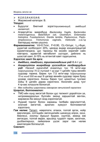 Ìèãðåíü ýì÷ëýõ ýì

   Ê-2,Ê-3,Ê-4,Ê-5,K-6.
   Æèðýìñíèé êàòåãîðè: Â.
¯éëäýë:
• Á¿ä¿¿ëýã       áèåòíèé  ýñðýã/òðèõîìîíàöèä,   àì¸áèöèä
   íºëººòýé/,
• Àãààðã¿éòýí ìèêðîáóóä /Bacteroides fragilis, Bacteroides
      melaninogenicus, Balantidium coli, Clostridium, Entamoeba
      histolytica, Fusobacterium, Giardia lamblia, Peptococcus, Pepto-
      streptococcus,    Trichomonas    vaginalis,   Viellonella ã.ì./-ä
   áàêòåðöèä íºëºº ¿ç¿¿ëíý.
Ôàðìàêîêèíåòèê: Vd=0.7ë/êã, F=0.90, CL=3ë/öàã, t1/2=8öàã,
  óóðàãòàé õîëáîãäîëò 20%, öºñºíä ºíäºð êîíöåíòðàöèòàé
  õóðèìòëàãäàíà, öóñ òàðõèíû áà ýõñèéí õîðèãèéã ñàéí
  íýâòýðíý, èäýâõòýé ìåòàáîëèò ¿¿ñãýäýã, äèéëýíõ íü
  øýýñòýé õàìò, 6-15% íü ºòãºíòýé õàìò ãàäàãøèëíà.
Õýðýãëýõ çààëò áà àðãà:
• Àì¸áèîç, ëÿìáëèîç, òðèõîìîíàäîçûí ¿åä /6.4-ò ¿ç/.
• Àãààðã¿éòýí ìèêðîáîîð ¿¿ñãýãäñýí õàëäâàðóóäûí
   ¿åä: Íàñàíä õ¿ðýã÷äýä à÷ààëëûí òóí 15 ìã/êã-ààð
   /îéðîëöîîãîîð 70 êã òóòàìä 1 ãð-ààð/ 1 öàãèéí òóðø âåíèéí
   ñóäñààð òàðèíà. Áàðèõ òóí 7.5 ìã/êã-ààð /îéðîëöîîãîîð
   70 êã æèíä 500 ìã-ààð/ 6 öàãààð âåíèéí ñóäñààð òàðèõ áóþó
   óóõààð õýðýãëýíý. Àíõíû áàðèõ òóíã öîõèëòûí òóíãààñ
   õîéø 6 öàãèéí äàðàà õýðýãëýíý. Õîíîãèéí äýýä òóíã
   4 ãð-ààñ õýòð¿¿ëæ áîëîõã¿é.
⇒ Ìºí õîäîîäíû øàðõëààíû õàâñàðñàí ýì÷èëãýýíä õýðýãëýíý
Öýýðëýë, áîëãîîìæëîë:
• ÒÌÑ-èéí õ¿íä ýìãýãòýé áîëîí öóñ òºëæèëò äîðîéòñîí ¿å,
   íèòðîèìèäàçîëûí á¿ëãèéí ýìýíä õàðøèëòàé ºâ÷òºí,
   æèðýìñýí áà õºõ¿¿ë ýõýä õýðýãëýõã¿é.
• Í¿äíèé òîðëîã áîëîí õàðààíû òàëáàéí ººð÷ëºëòòýé,
   ýëýãíèé ýìãýãòýé, àðõè÷èí õ¿ì¿¿ñò áîëãîîìæòîé
   õýðýãëýíý.
Ãàæ íºëºº: Òàòàëò, íåâðîïàòè, àòàêñè, òîëãîé ýðãýõ, íîéð
  ººð÷ëºãäºõ, ñýòãýöèéí ýìãýãøèëèéí øèíæ¿¿ä èëðýõ, îãèõ,
  áººëæèõ, õîîëíû äóðøèë áóóðàõ, ñóóëãàõ, àìàíä çýâ
  àìòàãäàõ, òîëãîé ºâäºõ, àðüñàíä òóóðàëò ãàðàõ, çàãàòíàõ,
  äèñáàêòåðèîç, ëåéêîïåíè ¿¿ñýõ çýðýã ãàæ íºëºº
  àæèãëàãäàæ áîëçîøã¿é.
Ñàâëàëò:

116
 
