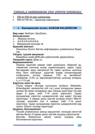 Çàéëøã¿é øààðäëàãàòàé ýìèéí çîõèñòîé õýðýãëýãýý
•   200 ìã-500 ìã-ààð øàõìàëààð,
•   500 ìã/100 ìë., òàðèàãààð ñàâëàãäàíà.


    ♦ Íàëèäèêñèéí õ¿÷èë, ACIDUM NALIDIXICUM

ªºð íýðñ: NeGram, NeviGram,
Êàòåãîð÷èëàë:
     Æîðîîð îëãîíî,
     Ê-2,Ê-3,Ê-4,K-5,K-6.
    Æèðýìñíèé êàòåãîðè: Â.
Åðºíõèé îéëãîëò:
   Õèíîëîíû á¿ëýãò áàãòàõ íàôòèðèäèíû óëàìæëàëûí áîäèñ
   þì.
¯éëäýë, ò¿¿íèé ìåõàíèçì:
   Ìèêðîáûí ýñèéí ÄÍÊ-èéí íèéëýãæëèéã äàðàíãóéëíà.
¯éëäëèéí õ¿ðýý: Äýýð ¿ç.
Ôàðìàêîêèíåòèê:
   Õîäîîä ãýäýñíèé çàìààñ ñàéí øèìýãäýíý, áººðíèé ýä,
   òºìñºãíèé øèíãýíä èõýýð õóðèìòëàãäàíà, õàðèí ò¿ð¿¿
   áóë÷èðõàéí ýäýä íýâòðýõã¿é áà òàðõè íóãàñíû øèíãýíä
   ìàø áàãà íýâòýðäýã, óóðàãòàé ºíäºð êîíöåíòðàöèàð
   õîëáîãäîíî, ýëãýíä õóâèðíà, 13% íü ìåòàáîëèò
   õýëáýðýýð, 2-3% íü ººð÷ëºãäºëã¿éãýýð øýýñýýð ÿëãàðíà,
   t1/2=1-1.5 öàã.
Õýðýãëýõ çààëò áà àðãà:
   Ò¿¿íä ìýäðýã íÿíãààð ¿¿ñãýãäñýí (proteus, Klebsiella,
   Enterobacter, escherichia coli ã.ì.) øýýñ ÿëãàðóóëàõ çàìûí
   öî÷ìîã áà àðõàã õàëäâàðûí ¿åä: íàñàíä õ¿ðýã÷äýä 1ãð-ààð
   ºäºðò 4 óäàà, íèéò 7-14 õîíîã õýðýãëýíý. Óäààí
   õóãàöààãààð õýðýãëýõ øààðäëàãàòàé ¿åä ºäºðò 2ãð-ààð
   õýðýãëýäýã. 3 ñàðààñ äýýø íàñòàé õ¿¿õäýä õîíîãò 55ìã/êã
   òóíãààð, õîíîãèéí òóíã 4 õóâààæ, íèéò 7-14 õîíîã
   õýðýãëýíý. Óäààí õóãàöààãààð õýðýãëýõ øààðäëàãàòàé ¿åä
   õîíîãò 33ìã/êã òóíãààð õýðýãëýäýã
Öýýðëýë, áîëãîîìæëîë:
   Ò¿¿íèé óëàìæëàëûí ýìýíä õàðøèëòàé, òàòàëäàõ ýìãýãòýé
   ºâ÷òºí áîëîí 3 ñàðààñ äîîø íàñòàé õ¿¿õäýä õýðýãëýõã¿é.
   Áýëãèéí áîéæèëòûí ºìíºõ íàñíû õ¿¿õäýä ìàø
   áîëãîîìæòîé õýðýãëýíý.

                                                         117
 